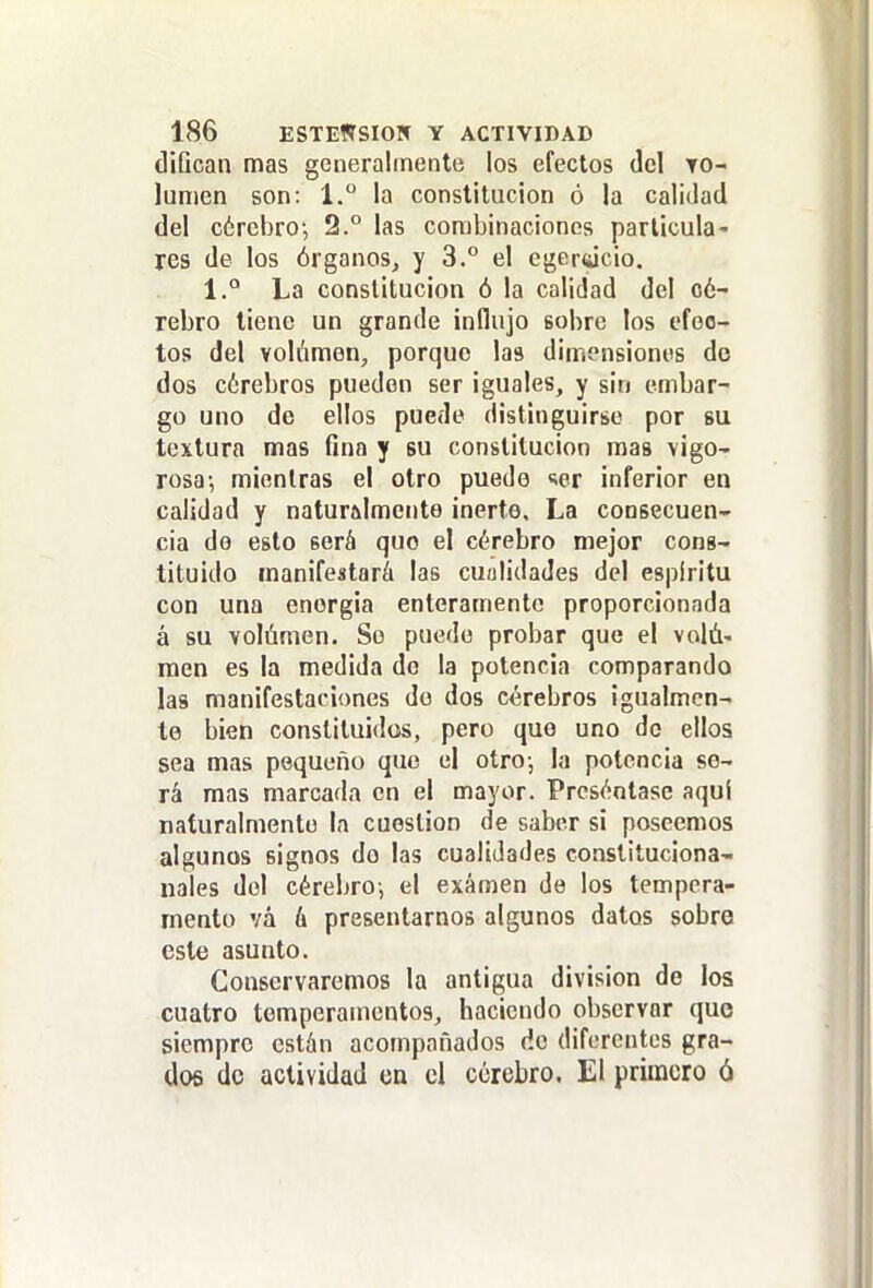 diQcan mas generalmente los efectos del to- lumen son: 1.° la constitución ó la calidad del cérebro-, 2.° las combinaciones particula- res de los órganosj y 3.° el egertucio. 1.° La constitución ó la calidad del o6- rebro tiene un grande influjo sobre los efec- tos del volúmen, porque las dimensiones de dos cérebros pueden ser iguales, y sin embar- go uno de ellos puede distinguirse por bu textura mas fina y su constitución mas vigo- rosa-, mientras el otro puedo <;er inferior en calidad y naturalmente inerte. La consecuen- cia do esto será quo el cerebro mejor cons- tituido manifestará las cuulidades del espíritu con una energía enteramente proporcionada á su Yolámen. So puede probar que el volá- raen es la medida do la potencia comparando las manifestaciones do dos cerebros igualmen- te bien constituidos, pero quo uno do ellos sea mas pequeño que el otro; la potencia se- rá mas marcada en el mayor. Presentase aquí naturalmente la cuestión de saber si poseemos algunos signos do las cualidades constituciona- nales del cérebro-, el examen de los tempera- mento vá á presentarnos algunos datos sobre este asunto. Conservaremos la antigua división de los cuatro temperamentos^ haciendo observar que siempre están acompañados do diferentes gra- dos do actividad en el cerebro. El primero ó