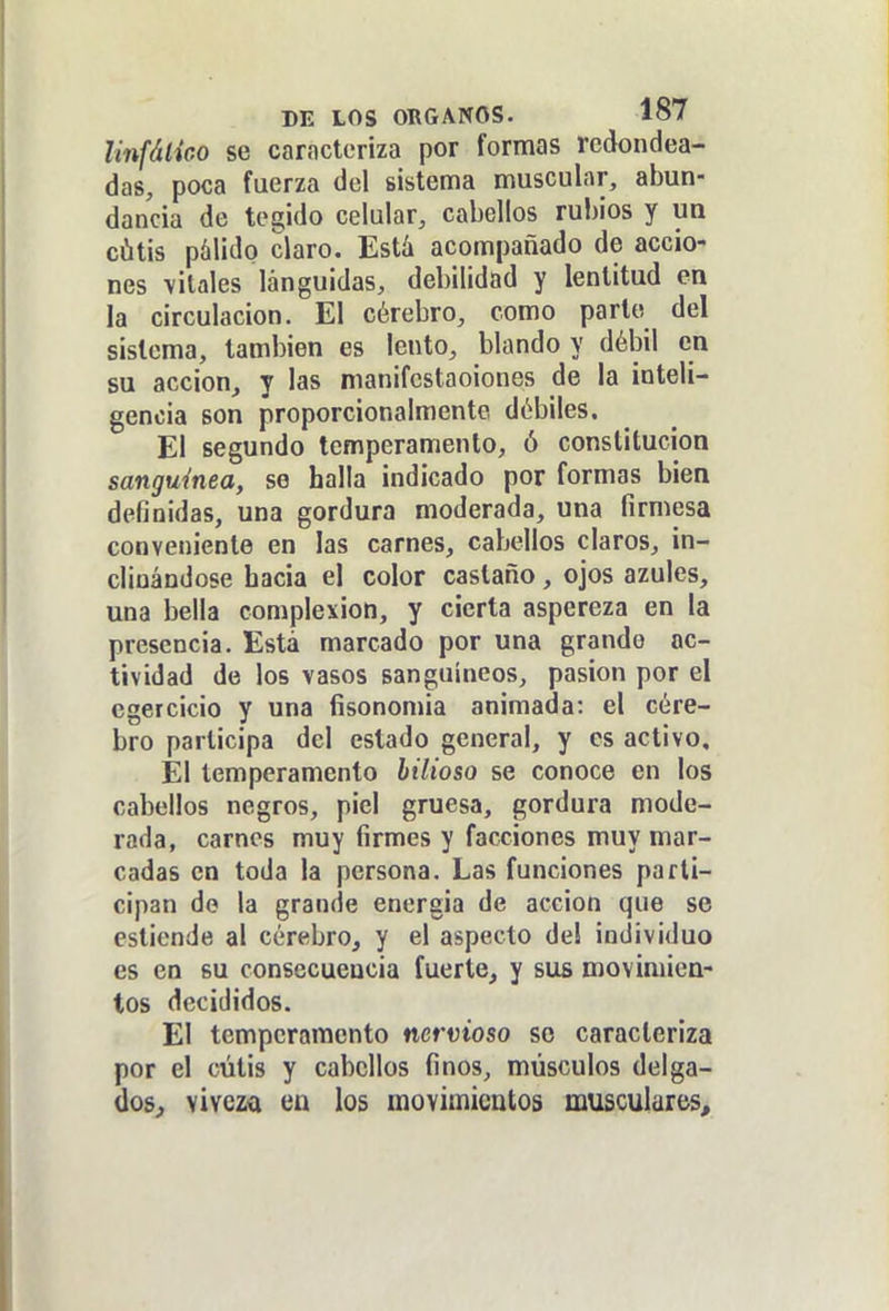 linfático se caracteriza por formas redondea- das, poca fuerza del sistema muscular, abun- dancia de tegido celular, cabellos rubios y ua cátis pálido claro. Está acompañado de accio- nes vitales lánguidas, debilidad y lentitud en la circulación. El cérebro, como parlo del sistema, también es lento, blando y débil en su acción^ y las manifcstaoiones de la inteli- gencia son proporcionalmente débiles. El segundo temperamento, ó constitución sanguínea, se halla indicado por formas bien definidas, una gordura moderada, una firmesa conveniente en las carnes, cabellos claros, in- clinándose hacia el color castaño, ojos azules, una bella complexión, y cierta aspereza en la presencia. Está marcado por una grande ac- tividad de los vasos sanguíneos, pasión por el cgercicio y una fisonomía animada: el cére- bro participa del estado general, y es activo. El temperamento bilioso se conoce en los cabellos negros, piel gruesa, gordura mode- rada, carnes muy firmes y facciones muy mar- cadas en toda la persona. Las funciones parti- cipan de la grande energía de acción que se estiende al cérebro, y el aspecto del individuo es eo su consecuencia fuerte, y sus movimien- tos decididos. El temperamento nervioso so caracteriza por el cutis y cabellos finos, músculos delga- dos,, viveza en los movimientos musculares.