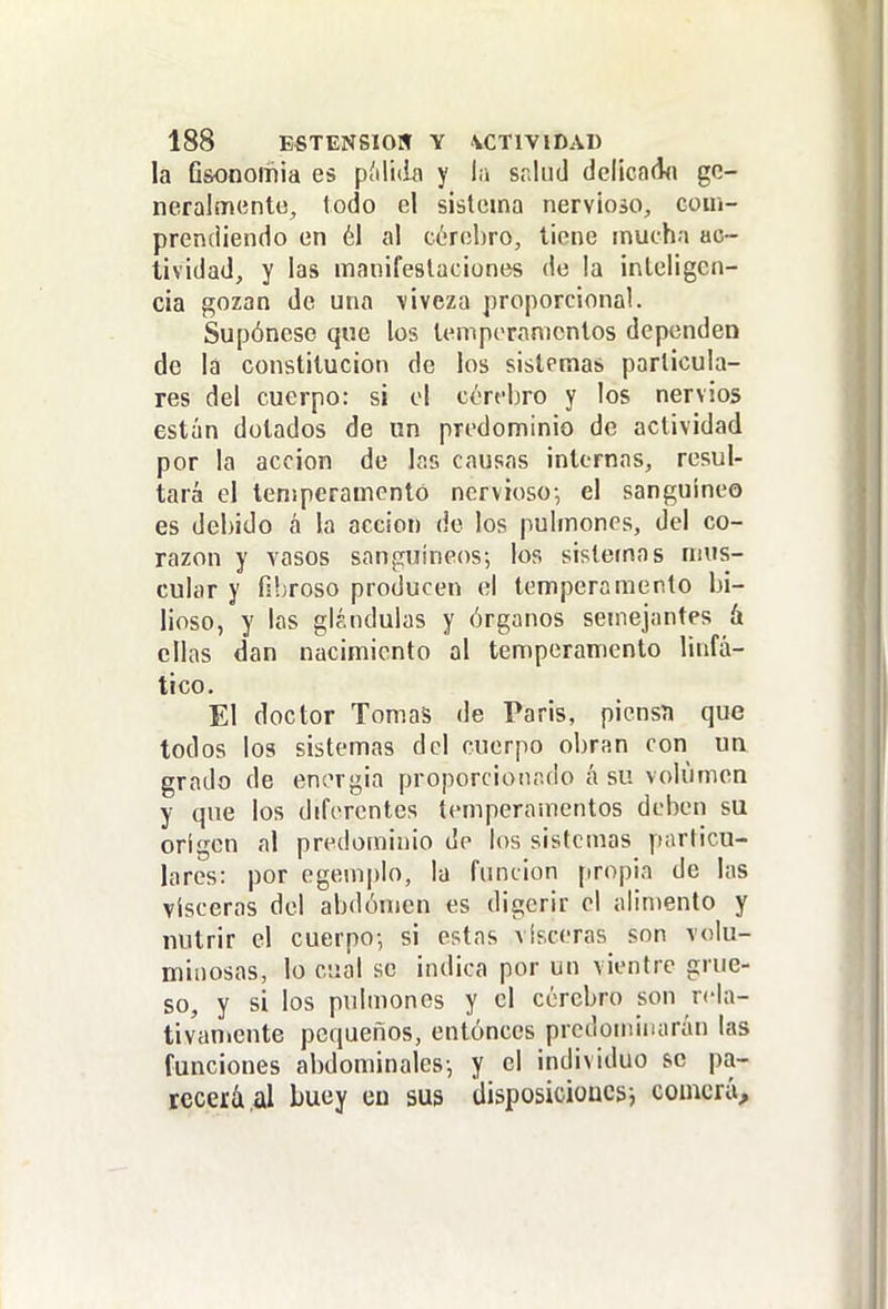 la Gsonomia es pMidn y la salud delica(i(i gc- neralmíinttí, todo el sistema nervlojo, coin- prendiendo en él al CL'rohro, tiene mucha ac- tividad, y las manifestaciones de la inteligen- cia gozan de una viveza proporcional. Supónesc que los temperamentos dependen de la constitución de los sistemas particula- res del cuerpo: si el cerebro y los nervios están dotados de un predominio de actividad por la acción de las causas internas, resul- tará el temperamento nervioso-, el sanguíneo es debido á la acción do los pulmones, del co- razón y vasos sanguíneos; los sistemas mus- cular y fibroso producen el temperamento bi- lioso, y las glándulas y órganos semejantes á ellas dan nacimiento al temperamento linfá- tico. El doctor Tomas de Paris, piensa que todos los sistemas del cuerpo obran con un grado de energía proporcioiir.do á su volumen y que los diferentes temperamentos deben su origen al predominio de los sistemas particu- lares: por egemplo, la función [iropia de las visceras del abdomen es digerir el alimento y nutrir el cuerpo; si estas visceras son volu- minosas, lo cual se indica por un vientre grue- so, y si los pulmones y el cerebro son rela- tivamente pequeños, entóneos predominarán las funciones abdominales; y el individuo se pa- rcceíá al buey eu sus disposicioücs; comerá.