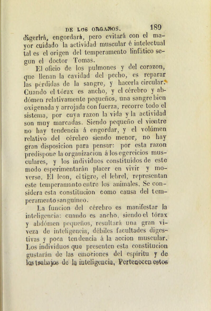 (JlgerirA, engordará, pero evitará con el ma- yor cuidado la actividad muscular 6 intelectual tal es el origen del temperamento linfático se- gún el doctor Tomas. El oficio de los pulmones y del corazón, que llenan la cavidad del pecho, es reparar las perdidas de la sangre, y hacerla circular. Cuando el tórax es ancho, y el cérehro y ab- domen relativamente pequeños, una sangre bien oxigenada y arrojada con fuerza, recorre todo el sistema, por cuya razón la vida y la actividad son muy marcadas. Siendo pequeño el vieíitre no hay tendencia á engordar, y el volumen relativo del cérebro siendo menor, no hay gran disposición para pensar: por esta razón predispone la organización á losegercicios mus- culares, y los individuos constituidos de este modo esperimentarán placer en vivir y mo- verse. El león, e¡ tigre, el lebrel, representan este tempcramantoeittro los animales. Se con- sidera esta constitución como causa del tem- peramento sanguíneo. La función del cérebro es manifestar la inteligencia: cuando es ancho, siendo el tórax y alxióinen p('(|ueños, resullaríi una gran vi- veza de inteligencia, dóbiles facultades diges- tivas y poca tendencia á la acción muscular. Los individuos cfue presenten esta constitución gustarán de las emociones del espíritu y de iQStMbayjé do la iüleligeücia, Vcrtcaccc» estos