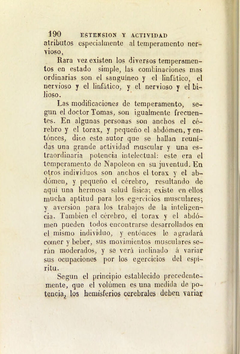 atributos especialmente al temperamento ner- vioso, Rara vez existen los diversos temperamen- tos en estado simple, las combinaciones mas ordinarias son el sanguíneo y el linfático, el nervioso y el linfático, y el nervioso y el bi- lioso. Las modificaciones de teraperamenta, se- gún el doctor Tomas, son igualmente frecuen- tes. En algunas personas son anchos el ce- rebro y el tórax, y pequeño el abdomen, y en- tónceSj dice este autor que se hallan reuni- das una grande actividad muscular y una es- traordinaria potencia intelectual: este era el temperamento de Napoleón en su juventud. Ea otros individuos son anchos el tórax y el ab- dúmen, y pequeño el cérebro, resultando de aqui una hermosa salud fisica-, existe en ellos mucha aptitud para los eg'ínicios musculares-, y aversión para los trabajos de la inteligen- cia. También el cérebro, el tórax y el abdo- men pueden todos encontnirse desarrollados en el mismo individuo, y entóneos le agradará comer y beber, sus movimientos musculares se- rán moderados, y se verá inclinado á variar sus ocupaciones por los egercicios del espí- ritu. Según el principio establecido precedente- mente, que el volumen es una medida de po- tencia^ los hemisferios cerebrales deben variar