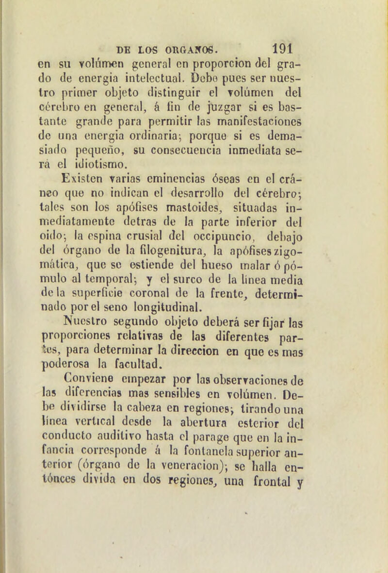 en su volnrrven general on proporción del gra- do de energía intelectual. Debo pues ser nues- tro primer objeto distinguir el volumen del córebro en general, á tin de juzgar si es bas- tante grande para permitir las manifestaciones de una cnergia ordinaria-, porque si es dema- siado pequeño, su consecuencia inmediata se- rá el idiotismo. Existen varias eminencias óseas en el crá- neo que no indican el desarrollo del cérebro-, tales son los apófises mastoides, situadas in- mediatamente detras de la parte inferior del oidoj la espina crusial del occipuncio, debajo del órgano de la filogenitura, la apófiseszigo- mática, que se estiende del hueso malar ó pó- mulo al temporal-, y el surco de la línea media déla superficie coronal de la frente, determi- nado por el seno longitudinal. Nuestro segundo objeto deberá ser fijar las proporciones relativas de las diferentes par- tas, para determinar la dirección en que es mas poderosa la facultad. Conviene empezar por las observaciones de las diferencias mas sensibles en volumen. De- be dividirse la cabeza en regionesi tirando una linea vertical desde la abertura estcrior del conducto auditivo hasta el parago que en la in- fancia corresponde k la fontanela superior an- terior (órgano do la veneración); se halla en- tónces divida en dos regiones, una frontal y