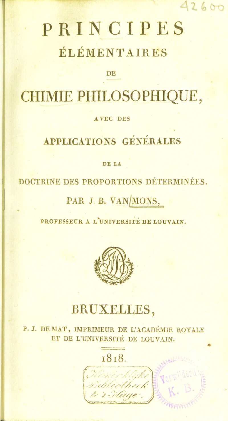 41 4 Cï 'o ES j ÉLÉMENTAIRES i j I DE I 1 PRINCIP I CHIMIE PHILOSOPHIQUE, j AVEC DES ' APPLICATIONS GÉNÉRALES I i DE LA DOCTRINE DES PROPORTIONS DÉTERMINÉES. PAR J. B. VAN/MONS, PROFESSEUR A L UNIVERSITÉ DE LOUVAIN. I BRUXELLES, P. J. DE MAT, IMPRIMEUR DE L’ACADÉMIE ROYALE ET DE L’UNIVERSITÉ DE LOUVAIN. i8i8. ' ■; V, . '-/Xr y > •. J