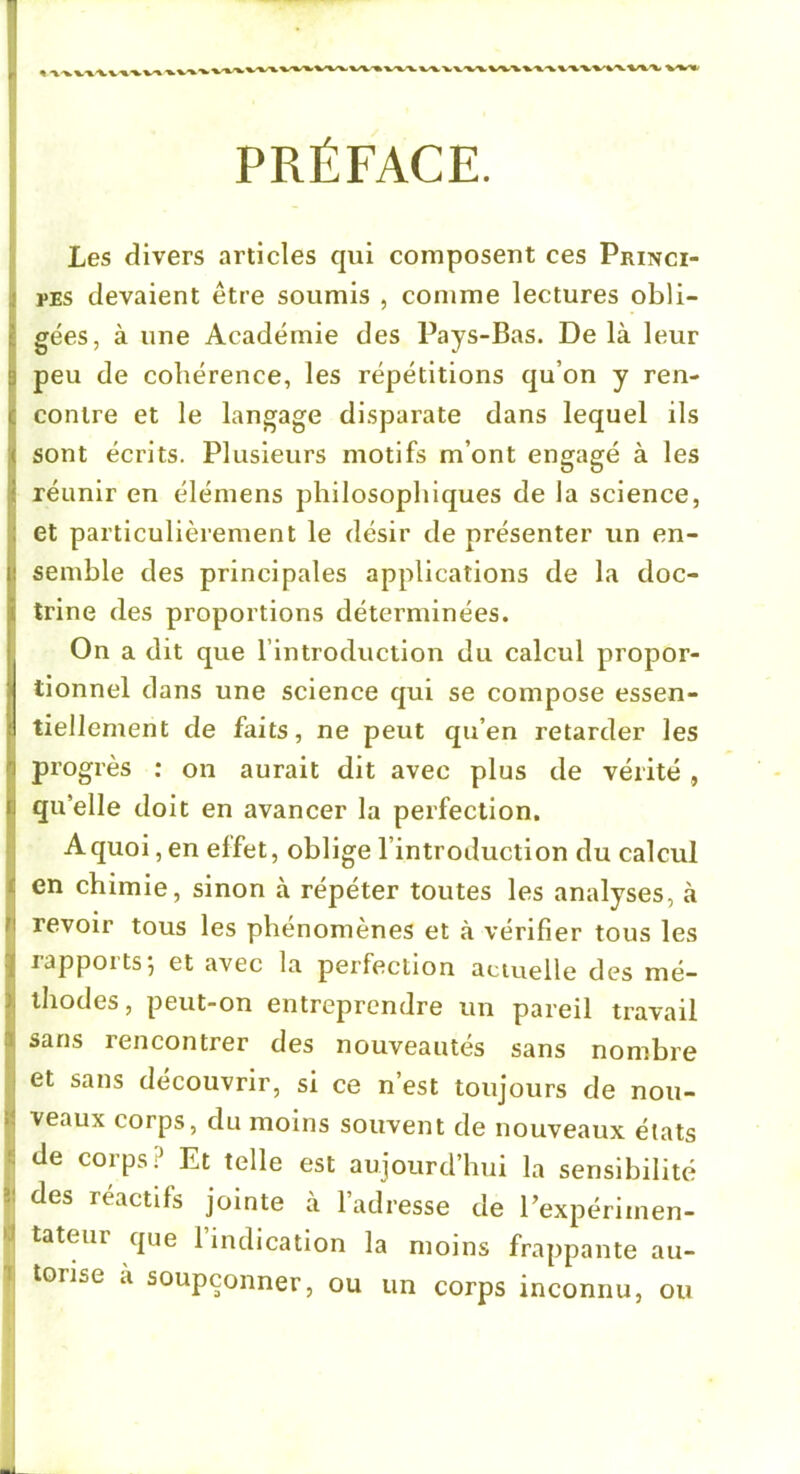 ! PRÉFACE. Les divers articles qui composent ces Princi- rES devaient être soumis , comme lectures obli- i gées, à une Académie des Pays-Bas. De là leur I peu de cohérence, les répétitions qu’on y ren- I contre et le langage disparate dans lequel ils sont écrits. Plusieurs motifs m’ont engagé à les réunir en élémens philosophiques de la science, et particulièrement le désir de présenter un en- semble des principales applications de la doc- trine des proportions déterminées. On a dit que l’introduction du calcul propor- tionnel dans une science qui se compose essen- Itiellement de faits, ne peut qu’en retarder les progrès ; on aurait dit avec plus de vérité , qu’elle doit en avancer la perfection. A quoi, en effet, oblige l’introduction du calcul en chimie, sinon à répéter toutes les analyses, à revoir tous les phénomènes et à vérifier tous les rapports; et avec la perfection actuelle des mé- thodes, peut-on entreprendre un pareil travail sans rencontrer des nouveautés sans nombre et sans découvrir, si ce n’est toujours de nou- veaux corps, du moins souvent de nouveaux états j de corps? Et telle est aujourd’hui la sensibilité I des réactifs jointe à l’adresse de l’expériinen- î tateur que 1 indication la moins frappante au- I torise a soupçonner, ou un corps inconnu, ou
