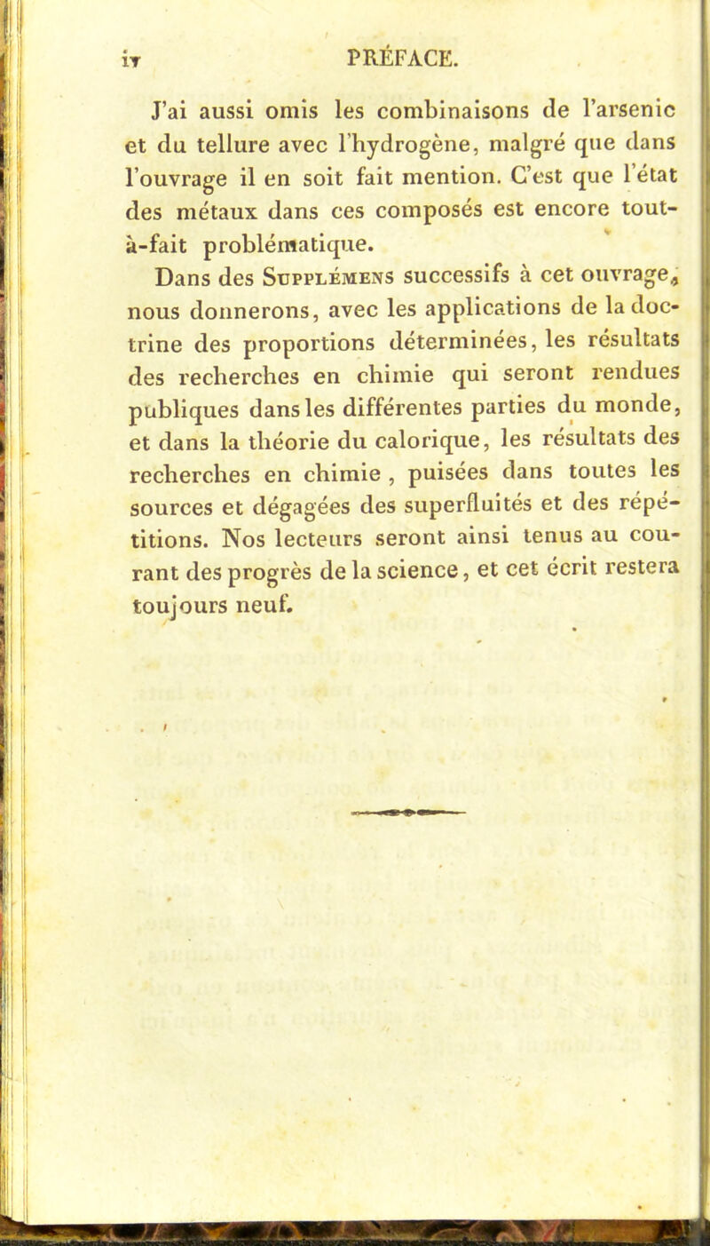 IT J’ai aussi omis les combinaisons de l’arsenic et du tellure avec l’hydrogène, malgré que dans l’ouvrage il en soit fait mention. C’est que 1 état des métaux dans ces composés est encore tout- à-fait problématique. Dans des Supplémens successifs à cet ouvrage, nous donnerons, avec les applications de la doc- trine des proportions déterminées, les résultats des recherches en chimie qui seront rendues publiques dans les différentes parties du monde, et dans la théorie du calorique, les résultats des recherches en chimie , puisées dans toutes les sources et dégagées des superfluités et des répé- titions. Nos lecteurs seront ainsi tenus au cou- rant des progrès de la science, et cet écrit restera toujours neuf.