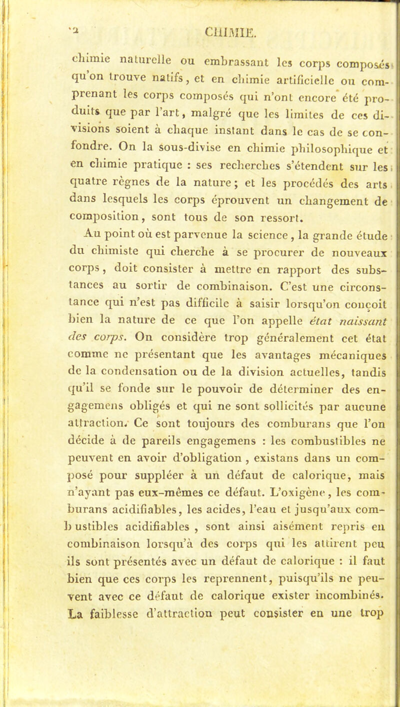 CHIMIE. ''J. dumie naturelle ou embrassant les corps composés- qu on trouve natifs, et en chimie artificielle ou com- prenant les corjis composés qui n’ont encore été pro- duits que par l’art, malgré que les limites de ces di- visions soient à chaque instant dans le cas de se con- fondre. On la sous-divise en chimie philosophique et en chimie pratique : ses recherches s’étendent sur les. quatre règnes de la nature ; et les procédés des arts dans lesquels les corps éprouvent un changement de composition, sont tous de son ressort. Au point où est parvenue la science , la grande étude • du chimiste qui cherche à se procurer de nouveaux corps, doit consister à mettre en rapport des subs- tances au sortir de combinaison. C’est une circons- tance qui n’est pas difficile à saisir lorsqu’on conçoit bien la nature de ce que l’on appelle état naissant des co?j)s. On considère trop généralement cet état comme ne présentant que les avantages mécaniques de la condensation ou de la division actuelles, tandis qu’il se fonde sur le pouvoir de déterminer des en- gagemens obligés et qui ne sont sollicités par aucune attraction. Ce sont toujours des comhurans que l’on décide à de pareils engagemens : les combustibles ne peuvent en avoir d’obligation , existans dans un com- posé pour suppléer à un défaut de calorique, mais n’ayant pas eux-mêmes ce défaut. L’oxigène, les com- burans acidifîables, les acides, l’eau et jusqu’aux com- b ustibles acidifîables , sont ainsi aisément repris eu combinaison lorsqu’à des corps qui les attirent peu ils sont présentés avec un défaut de calorique ; il faut bien que ces corps les reprennent, puisqu’ils ne peu- vent avec ce défaut de calorique exister incombinés. La faiblesse d’attraction peut consister en une trop