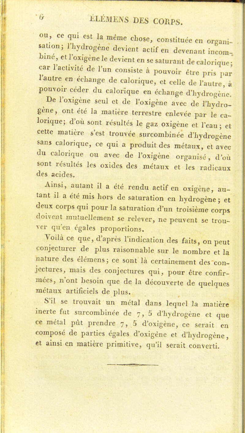 ou, ce qui est la même chose, constituée en organi- sation; l’hydrogène devient actif en devenant incom-. 3ine, et l’oxigène le devient en se saturant de calorique* car l’activité de l’un consiste à pouvoir être pris jiar 1 autre en échange de calorique, et celle de l’autre, à pouvoir céder du calorique en échange d’hydrogène. De 1 oxigene seul et de l’oxigène avec de l’hydro- gene, ont été la matière terrestre enlevée par le ca- lorique; d où sont résultés le gaz oxigène et l’eau; et cette matière s’est trouvée surcombinéè d’hydrogène sans calorique, ce qui a produit des métaux, et avec du calorique ou avec de l’oxigène organisé, d’où sont résultés les oxides des métaux et les radicaux des acides. Ainsi, autant il a été rendu actif en oxigène, au- tant il a été mis hors de saturation en hydrogène ; et deux corps qui pour la saturation d’un troisième corps doivent mutuellement se relever, ne peuvent se trou- ver qu’en égales proportions. Voilà ce que, d’après l’indication des faits, on peut conjecturer de plus raisonnable sur le nombre et la nature des élémens; ce sont là certainement des‘con- jectures, mais des conjectures qui, pour être confir- mées, n ont besoin que de la découverte de quelques métaux artificiels de plus. S il se trouvait un métal dans lequel la matière incite fut surcombinee de 7,5 d’hydrogène et que ce métal pùt prendre 7, 5 d’oxigène, ce serait en composé de parties égales d’oxigêne et d’hydrogène, et ainsi en matière primitive, qu’il serait converti.