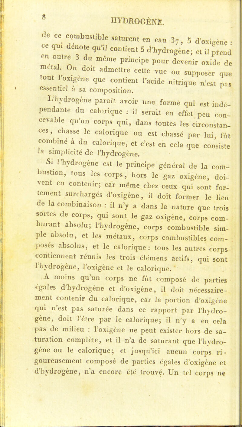 « « e ce combustible saturent en eau 87, 5 d’oxigène • ce qui dénoté qu’il contient 5 d’hydrogène; et il prend 71 outre 3 du même principe pour devenir oxide de métal On doit admettre cette vue ou supposer que tout loxigene que contient l’acide nitrique n’est pas essentiel a sa composition. L’hydrogène paraît avoir une forme qui est indé- pendante du calorique ; il serait en effet peu con- cevable qu’un corps qui, dans toutes les circonstan- ces, chasse le calorique ou est chassé par lui, fût combiné à du calorique, et c’est en cela que consiste la simplicité de l’hydrogène. Si l’hydrogène est le principe général de la com- bustion, tous les corps, hors le gaz oxigène, doi- vent en contenir; car même chez ceux qui sont for- tement surcharges d’oxigène, il doit former le lien de la combinaison ; il n’y a dans la nature que trois sortes de corps, qui sont le gaz oxigène, corps com- burant absolu; l’hydrogène, corps combustible sim- ple absolu, et les métaux, corps combustibles com- posés absolus, et le calorique: tous les autres corps contiennent réunis les trois élémens actifs, qui sont 1 hydrogéné, 1 oxigène et le caloric[ue. A moins qu un corj^s ne fût composé de parties égales d hydrogéné et d’oxigene, il doit nécessaire- ment contenir du calorique, car la portion d’oxigène qui n est pas saturée dans ce rapport par l’hydi'o- gène, doit l’être par le calorique; il n’y a en cela pas de milieu : l’oxigène ne peut exister hors de sa- turation complète, et il n’a de saturant que l’hydro- gène ou le calorique; et jusqu’ici aucun corps ri- goureusement composé de parties égales d’oxigène et d’hydrogène, n’a encore été trouvé. Un tel corps ne
