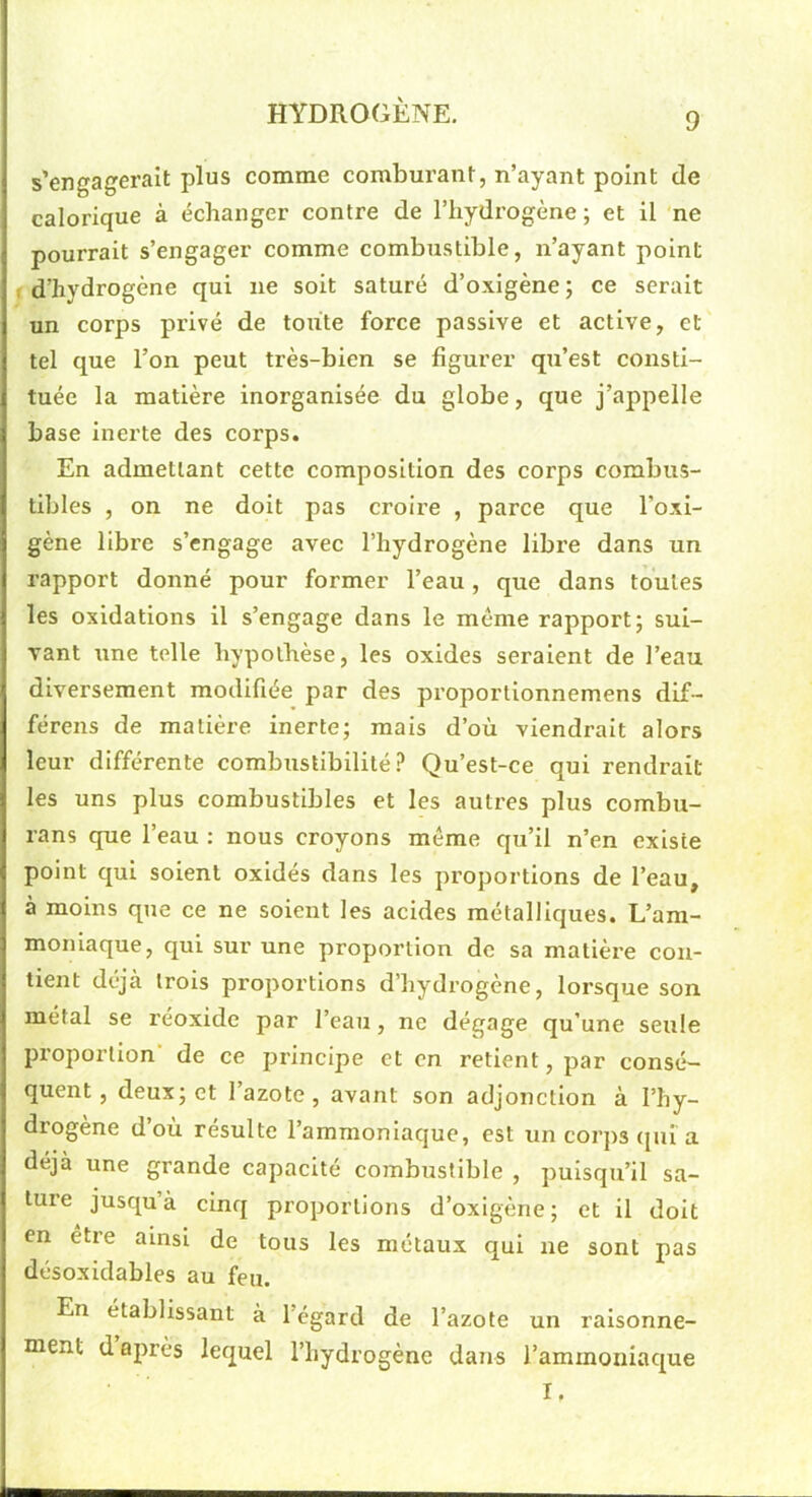 9 s’engagerait plus comme comburant, n’ayant point de calorique à échanger contre de l’hydrogène ; et il ne pourrait s’engager comme combustible, n’ayant point f d’hydrogène qui ne soit saturé d’oxigène ; ce serait un corps privé de toute force passive et active, et tel que l’on peut très-bien se figurer qu’est consti- tuée la matière inorganisée du globe, que j’appelle base inerte des corps. En admettant cette composition des corps combus- tibles , on ne doit pas croire , parce que l’oxi- gène libre s’engage avec l’hydrogène libre dans un rapport donné pour former l’eau, que dans toutes les oxidations il s’engage dans le même rapport; sui- vant une telle hypothèse, les oxides seraient de l’eau diversement modifiée par des proportionnemens dif- férens de matière inerte; mais d’où viendrait alors leur différente combustibilité .î* Qu’est-ce qui rendrait les uns plus combustibles et les autres plus combu- rans que l’eau : nous croyons même qu’il n’en existe point qui soient oxidés dans les proportions de l’eau, à moins que ce ne soient les acides métalliques. L’am- moniaque, qui sur une proportion de sa matière con- tient déjà trois proportions d’hydrogène, lorsque son métal se réoxide par l’eau, ne dégage qu’une seule proportion de ce principe et en retient, par consé- quent, deux; et l’azote, avant son adjonction à l’hy- drogène d’où résulte l’ammoniaque, est un corps ([lù a déjà une grande capacité combustible , puisqu’il sa- ture jusqu’à cinq proportions d’oxigène; et il doit en être ainsi de tous les métaux qui ne sont pas désoxidabies au feu. En établissant à l’égard de l’azote un ralsonne- tnent d après lequel l’hydrogène dans l’ammoniaque I.