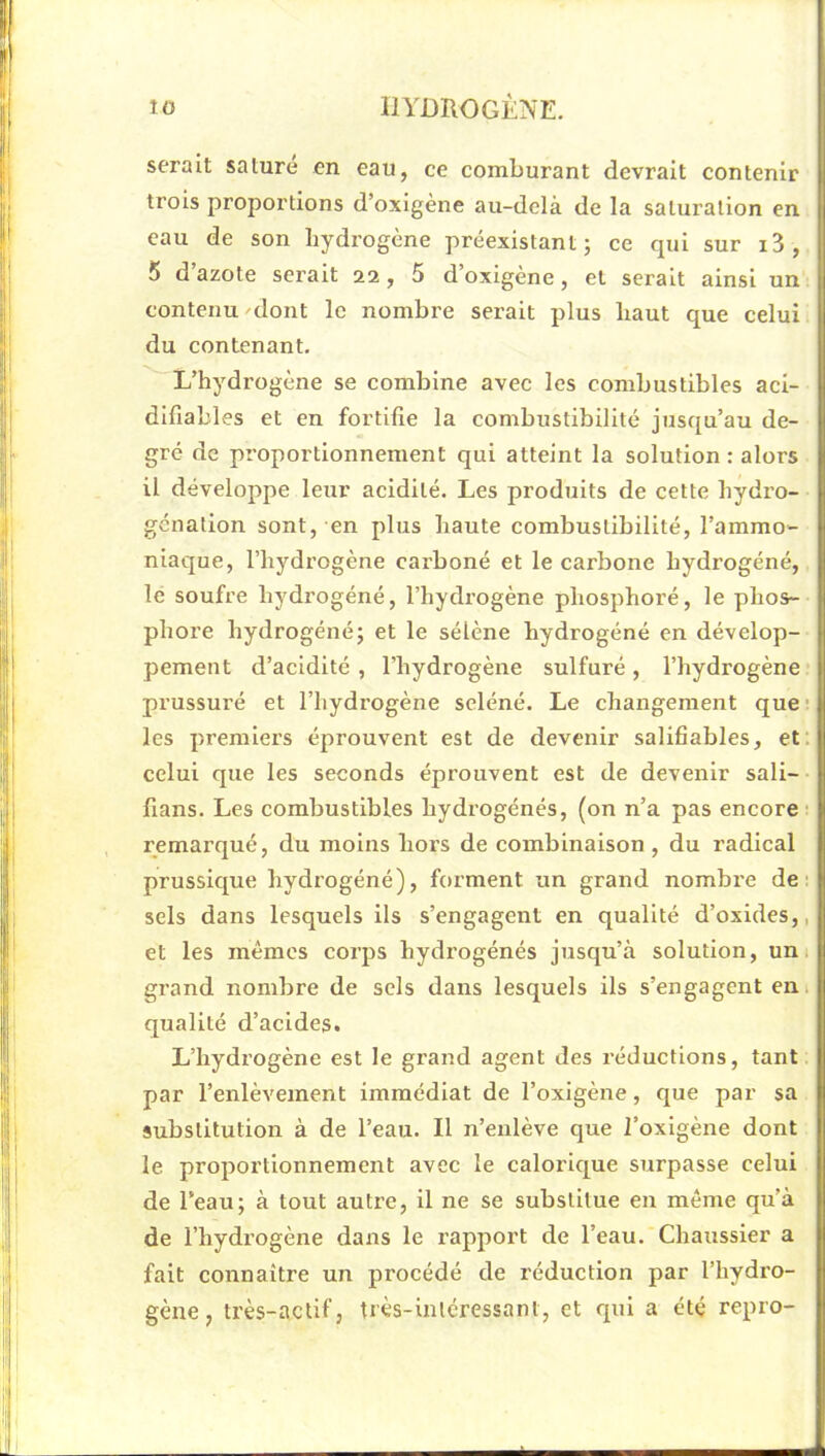 serait salure en eau, ce comburant devrait contenir trois proportions d’oxigène au-delà de la saturation en eau de son hydrogène préexistant; ce qui sur i3, 5 d’azote serait 22, 5 d’oxigène, et serait ainsi un contenu/dont le nombre serait plus haut que celui du contenant. L’hydrogène se combine avec les combustibles aci- difiables et en fortifie la combustibilité jusqu’au de- gré de proportionnement qui atteint la solution : alors il développe leur acidité. Les produits de cette hydro- génation sont, en plus haute combustibilité, l’ammo- niaque, l’hydrogène carboné et le carbone hydrogéné, le soufre hydrogéné, l’hydrogène phosphoré, le phos- phore hydrogéné; et le sélène hydrogéné en dévelop- pement d’acidité , l’hydrogène sulfuré, l’hydrogène prussuré et l’hydrogène seléné. Le changement que ' les premiers éprouvent est de devenir salifiables, et; celui que les seconds éprouvent est de devenir sali- fians. Les combustibles hydrogénés, (on n’a pas encore ■ remarqué, du moins hors de combinaison , du radical prussique hydrogéné), forment un grand nombre de: sels dans lesquels ils s’engagent en qualité d’oxides,, et les mêmes corps hydrogénés jusqu’à solution, uni grand nombre de sels dans lesquels ils s’engagent en. qualité d’acides. L’hydrogène est le grand agent des réductions, tant par l’enlèvement immédiat de l’oxigène, que par sa substitution à de l’eau. Il n’enlève que l’oxlgène dont le proportionnement avec le calorique surpasse celui de l’eau; à tout autre, il ne se substitue en même qu’à de l’hydrogène dans le rapport de l’eau. Chaussier a fait connaître un procédé de réduction par l’hydro- gène, très-actif, frès-inlcressant, et qui a été repro-