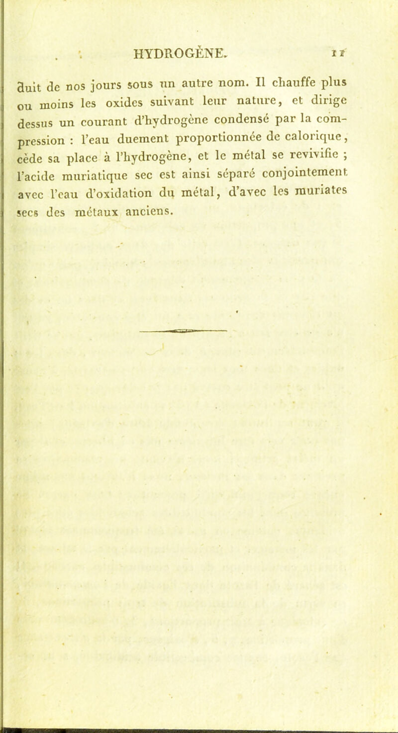 Buit de nos jours sous un autre nom. Il chauffe plus ou moins les oxides suivant leur nature, et dirige dessus un courant d’hydrogène condensé par la com- pression : l’eau duement proportionnée de calorique, cède sa place à l’hydrogène, et le métal se revivifie ; l’acide muriatique sec est ainsi séparé conjointement avec l’eau d’oxidation du métal, davec les rauriates secs des métaux anciens. n