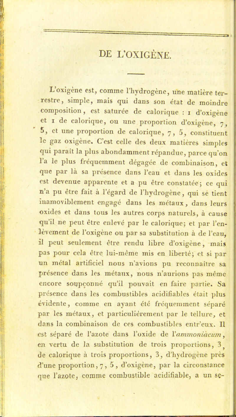 de i;oxigène. L’oxigène est, comme l’hydrogène, une matière ter- restre, simple, mais qui dans son état de moindre composition, est saturée de calorique ; i d’oxlgène et I de calorique, ou une proportion d’oxigène, 7, 5, et une proportion de calorique, 7, 5, constituent le gaz oxigène. C’est celle des deux matières simples qui paraît la plus abondamment répandue, parce qu’on l’a le plus fréquemment dégagée de combinaison, et que par là sa présence dans l’eau et dans les oxides est devenue apparente et a pu être constatée; ce qui n’a pu être fait à l’égard de l’hydrogène, qui sé tient liiamoviblement engagé dans les métaux, dans leurs oxides et dans tous les autres corps naturels, à cause qu’il ne peut être enlevé par le calorique; et par l’en- lèvement de l’oxigène ou par sa substitution à de l’eau, il peut seulement être rendu libre d’oxigène, mais pas pour cela être lui-même mis en liberté; et si par un métal artificiel nous n’avions pu reconnaître sa présence dans les métaux, nous n’aurions pas même encore soupçonné qu’il pouvait en faire partie. Sa présence dans les combustibles acidifiabJes était plus évidente, comme en ayant été fréquemment séparé par les métaux, et particuliérement par le tellure, et dans la combinaison de ces combustibles entr’eux. Il est séparé de l’azote dans l’oxide de Vammoniàcum, en vertu de la substitution de trois proportions, 3^ de calorique à trois proportions, 3, d’hydrogène près d’une proportion, 7, 5, d’oxigène, par la circonstance que l’azote, comme combustible acidifiable, a un se-