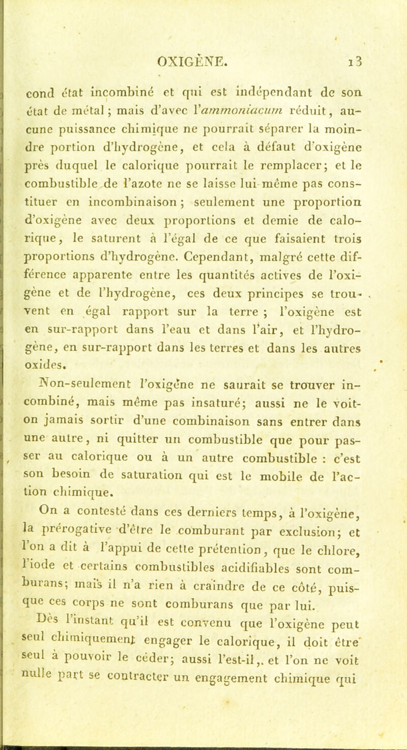 concl état incombiné et qui est indépendant de son état de métal; mais d’avec Vammoniacurn réduit, au- cune puissance chimique ne pourrait séparer la moin- dre portion d’iiydrogcne, et cela à défaut d’oxigène près duquel le calorique pourrait le remplacer; et le combustible de l’azote ne se laisse lui même pas cons- tituer en incombinaison ; seulement une proportion d’oxigène avec deux proportions et demie de calo- rique, le saturent à l’égal de ce que faisaient trois proportions d’hydrogène. Cependant, malgré cette dif- férence apparente entre les quantités actives de l’oxi- gène et de l’hydrogène, ces deux principes se trou- vent en égal rapport sur la terre ; l’oxigène est en sur-rapport dans l’eau et dans l’air, et l’hydro- gène, en sur-rapport dans les terres et dans les autres oxides. Non-seulement l’oxlgêne ne saurait se trouver in- comblné, mais même pas insaturé; aussi ne le voit- on jamais sortir d’une combinaison sans entrer dans une autre, ni quitter un combustible que pour pas- ^ ser au calorique ou à un autre combustible : c’est son besoin de saturation qui est le mobile de l’ac- tion chimique. On a contesté dans ces derniers temps, à l’oxigène, la prérogative d’être le comburant par exclusion; et l’on a dit à l’appui de cette prétention, que le chlore, l’iode et certains combustibles acidifiables sont com- burans; mais il n’a rien à craindre de ce côté, puis- que ces corps ne sont comburans que par lui. Dès l’instant qu’il est convenu que l’oxigène peut seul clamiquemenj; engager le calorique, il doit être' seul à pouvoir le céder; aussi l’est-il,. et l’on ne volt nulle part se contracter un engagement chimique qui
