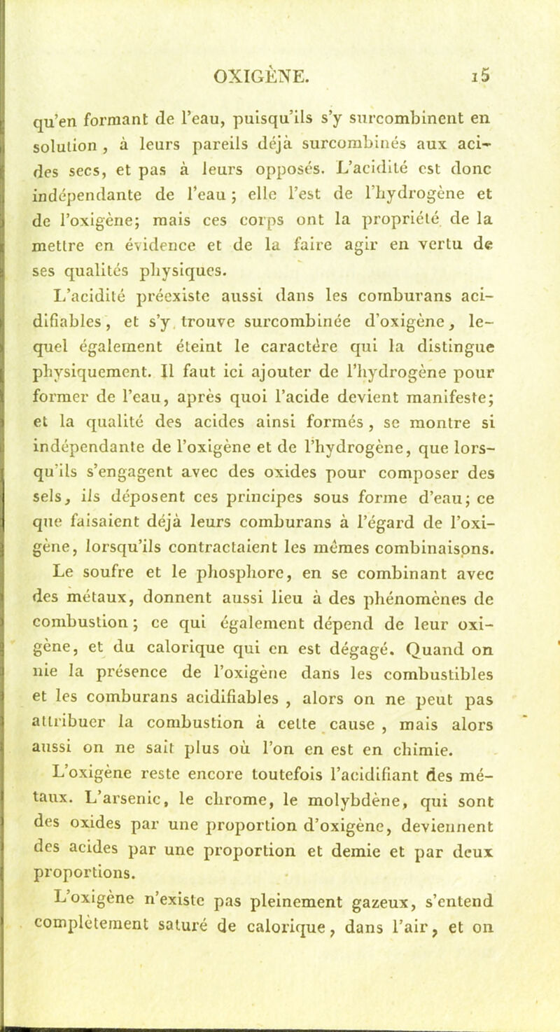 qu’en formant de l’eau, puisqu’ils s’y surcombinent en solution , à leurs pareils déjà surcombinés aux aci- des secs, et pas à leurs opposés. L’acidité est donc indépendante de l’eau ; elle l’est de l’hydrogène et de l’oxigène; mais ces corps ont la propriété de la mettre en évidence et de la faire agir en vertu de ses qualités physiques. li’acidité préexiste aussi dans les cornburans aci- difiables, et s’y trouve surcombinée d’oxigène, le- quel également éteint le caractère qui la distingue physiquement. Il faut ici ajouter de l’hydrogène pour former de l’eau, après quoi l’acide devient manifeste; et la qualité des acides ainsi formés, se montre si indépendante de l’oxigène et de l’hydrogène, que lors- qu’ils s’engagent avec des oxides pour composer des sels, iis déposent ces principes sous forme d’eau; ce que faisaient déjà leurs cornburans à l’égard de l’oxi- gène, lorsqu’ils contractaient les memes combinaispns. Le soufre et le phosphore, en se combinant avec des métaux, donnent aussi lieu à des phénomènes de combustion ; ce qui également dépend de leur oxi- gène, et du calorique qui en est dégagé. Quand on nie la présence de l’oxigène dans les combustibles et les cornburans acidiliables , alors on ne peut pas attribuer la combustion à cette cause , mais alors axissi on ne sait plus où l’on en est en chimie. L’oxigène reste encore toutefois l’acidifiant des mé- taux. L’arsenic, le chrome, le molybdène, qui sont des oxides par une proportion d’oxigène, deviennent des acides par une proportion et demie et par deux proportions. L oxigène n’existe pas pleinement gazeux, s’entend complètement saturé de calorique, dans l’air, et on
