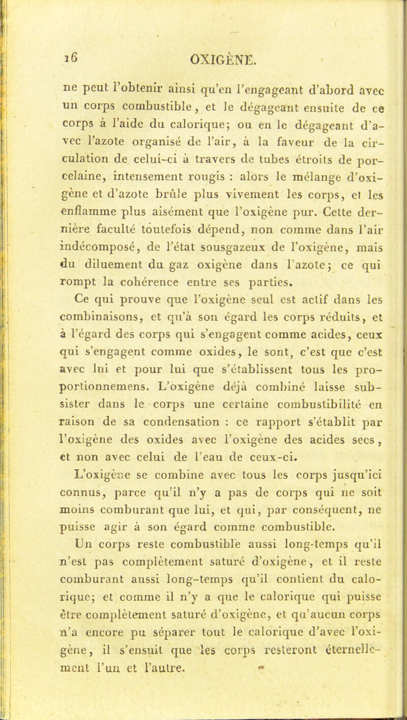 ne peul l’obtenir ainsi qu’en l’engageant d’abord avec un corps combustible, et le dégageant ensuite de ce corps à l’aide du calorique; ou en le dégageant d’a- vec l’azote organisé de l’air, à la faveur de la cir- culation de celui-ci à travers de tubes étroits de por- celaine, intensément rougis : alors le mélange d’oxi- gène et d’azote brûle plus vivement les corps, et les enflamme plus aisément que l’oxigène pur. Celte der- nière faculté toutefois dépend, non comme dans l’air indécomposé, de l’état sousgazeux de l’oxigène, mais du diluement du gaz oxigène dans l’azote ; ce qui rompt la cohérence entre ses parties. Ce cpii prouve que l’oxigène seul est actif dans les combinaisons, et qu’à son égard les corps réduits, et à l’égard des corps qui s’engagent comme acides, ceux qui s’engagent comme oxides, le sont, c’est que c’est avec lui et pour lui que s’établissent tous les pro- portionnemens. L’oxigène déjà combiné laisse sub- sister dans le corps une certaine combustibilité en raison de sa condensation ; ce rapport s’établit par l’oxigène des oxides avec l’oxlgène des acides secs, et non avec celui de l’eau de ceux-ci. L’oxigène se combine avec tous les corps jusqu’ici connus, parce qu’il n’y a pas de cox’ps qui ne soit moins comburant que lui, et qui, par conséquent, ne puisse agir à son égard comme combustible. Un coi'ps reste combustible aussi long-temps qu’il n’est pas complètement saturé d’oxigène, et il reste comburant aussi long-temps qu’il contient du calo- rique; et comme il n’y a que le calorique qui puisse être complètement saturé d’oxigène, et qu’aucun corps n’a encore pu séparer tout le calorique d’avec l’oxi- gène, il s’ensuit que les corps resteront éternelle- ment l’un et l’autre.