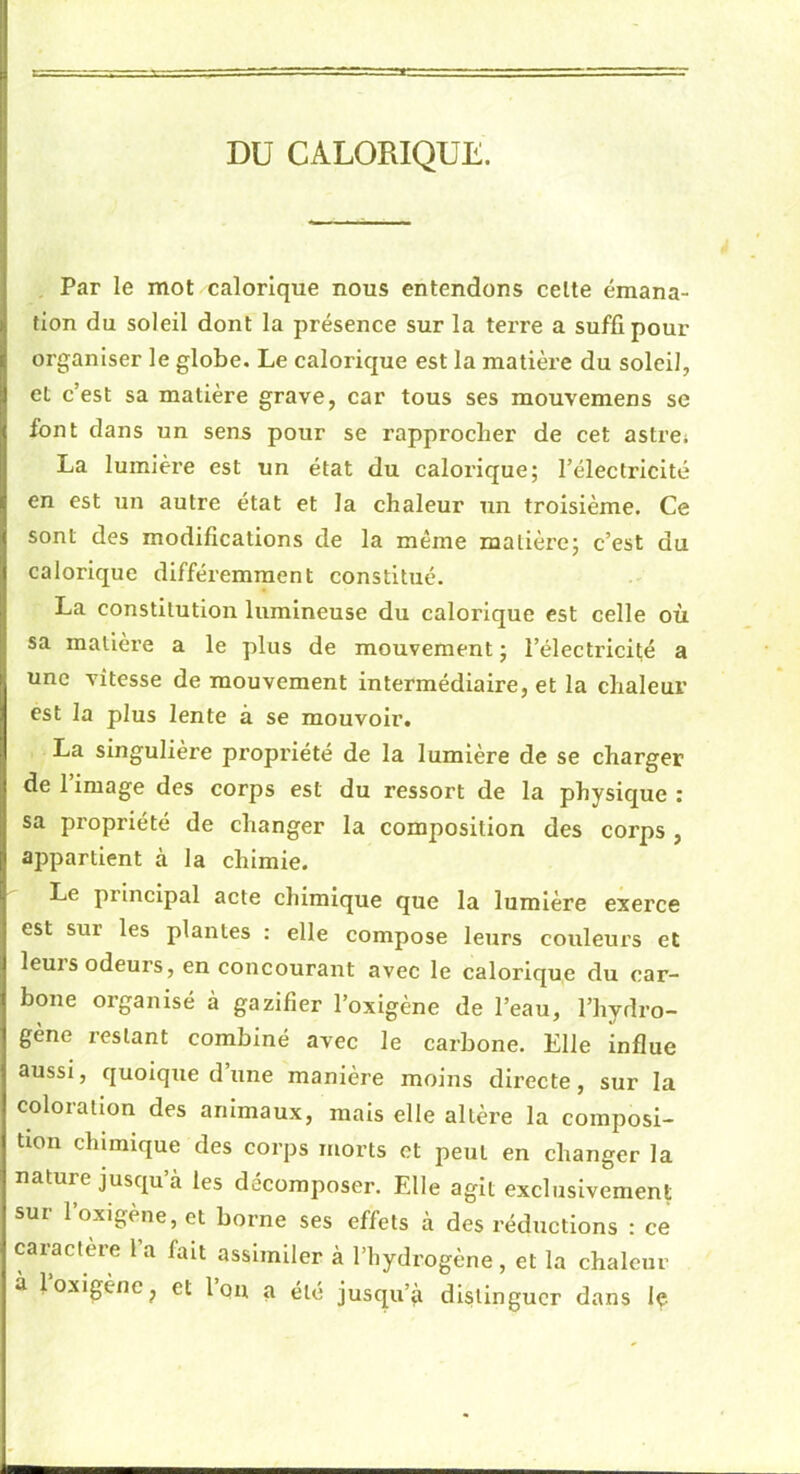 DU CALORIQUE. Par le mot calorique nous entendons celte émana- tion du soleil dont la présence sur la terre a suffi pour organiser le globe. Le calorique est la matière du soleil, et c’est sa matière grave, car tous ses mouvemens se font dans un sens pour se rapprocher de cet astre» La lumière est un état du calorique; l’électricité en est un autre état et la chaleur un troisième. Ce sont des modifications de la même matière; c’est du calorique différemment constitue. La constitution lumineuse du calorique est celle où sa matière a le plus de mouvement ; l’électricité a une vitesse de mouvement intermédiaire, et la chaleur est la plus lente à se mouvoir. La singulière propriété de la lumière de se charger de l’image des corps est du ressort de la physique ; sa propriété de changer la composition des corps , appartient à la chimie. Le principal acte chimique que la lumière exerce est sur les plantes ; elle compose leurs couleurs et leuis odeurs, en concourant avec le calorique du car- bone organisé à gazifier l’oxigène de l’eau, l’hydro- gène restant combiné avec le carbone. Elle influe aussi, quoique d’une manière moins directe, sur la coloration des animaux, mais elle altère la composi- tion chimique des corps morts et peut en changer la nature jusqu’à les décomposer. Elle agit exclusivement sur l’oxigène, et borne ses effets à des réductions : ce caractère l’a fait assimiler à l’hydrogène , et la chaleur à loxigènc^ et l’on a été jusqu’à distinguer dans le