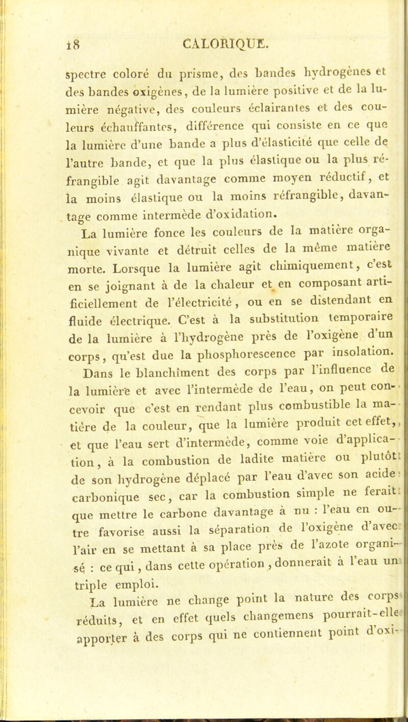 spectre coloré du prisme, des bandes hydrogènes et des bandes oxigènes, de la lumière positive et de la lu- mière négative, des couleurs éclairantes et des cou- leurs échauffantes, différence qui consiste en ce que la lumière d’une bande a plus d élasticité que celle de l’autre bande, et que la plus élastique ou la plus ré- frangible agit davantage comme moyen réductif, et la moins élastique ou la moins refrangible, davan- tage comme intermede d’oxidation. La lumière fonce les couleurs de la matière orga- nique vivante et détruit celles de la meme matière morte. Lorsque la lumière agit chimiquement, cest en se joignant à de la chaleur et^ en composant arti- ficiellement de l’électricité, ou en se distendant en fluide électrique. C’est à la substitution temporaire de la lumière à l’hydrogène près de l’oxigène d’un corps, qu’est due la phosphorescence par insolation. Dans le blanchiment des corps par 1 influence de la lumière et avec l’intermède de l’eau, on peut con-■ cevoir que c’est en rendant plus combustible la ma- tière de la couleur, que la lumière produit cet effet,, et que l’eau sert d’intermède, comme voie d’applica- tion, à la combustion de ladite matière ou plutôt! de son hydrogène déplacé par l’eau d’avec son acide- carbonique sec, car la combustion simple ne ferait! que mettre le carbone davantage à nu : 1 eau en ou- tre favorise aussi la séparation de l’oxigène d’avec; l’air en se mettant à sa place près de l’azote organi- sé : ce qui, dans cette opération , donnerait à l’eau un-, triple emploi. La lumière ne change point la nature des corps ^ réduits, et en effet quels changemens pourrait-elle- apporter à des corps qui ne contiennent point d’oxi-