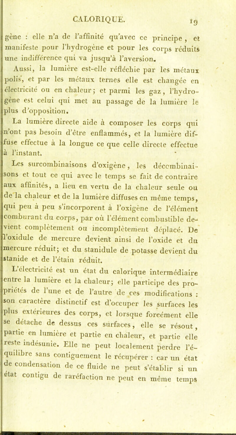 *9 gène : elle n’a de l’affinité qu’avec ce principe , et manifeste pour l’hydrogène et pour les corps réduits une indifférence qui va jusqu’à l’avei'sion. Aussi, la lumière est-elle réfléchie par les métaux polis’, et par les métaux ternes elle est changée en électricité ou en chaleur ; et parmi les gaz, l’hydro- gène est celui qui met au passage de la lumière le plus d’opposition. La lumière directe aide à composer les corps qui nont pas besoin d’éti’e enflammés, et la lumière dif- fuse effectue à la longue ce que celle directe effectue à l’instant. Les surcomblnalsons d’oxigene, les décembinai- sons et tout ce qui avec le temps se fait de contraire aux affinités, a Heu en vertu de la chaleur seule ou de la chaleur et de la lumière diffuses en même temps, qui peu à peu s’incorporent à l’oxigène de l’élément comburant du corps, par où l’élément combustible de- vient complètement ou incomplètement déplacé. De' l’oxldule de mercure devient ainsi de l’oxide et du mercure réduit; et du stanidule de potasse devient du stanlde et de l’étain réduit. L électricité est un état du calorique intermédiaire entre la lumière et la chaleur; elle participe des pro- priétés de l’une et de l’autre de ces modifications ; son caractère distinctif est d’occuper les surfaces les plus extérieures des corps, et lorsque forcément elle se détaché de dessus ces surfaces, elle se résout, partie en lumière et partie en chaleur, et partie elle reste indésunie. Elle ne peut localement perdre l’é- quihbre sans contiguement le récupérer : car un état de condensation de ce fluide ne peut s’établir si un état contigu de raréfaction ne peut en même temps BU