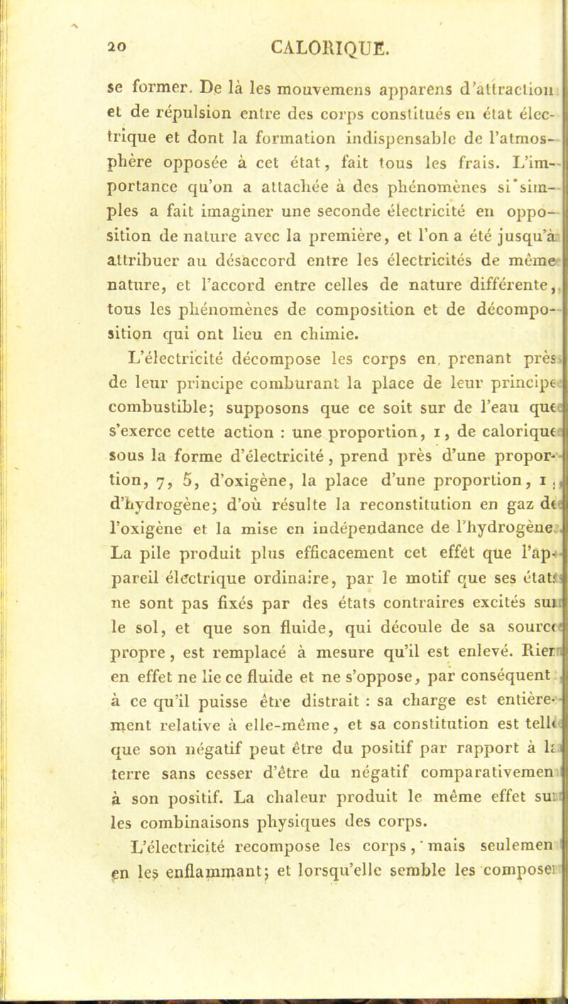 se former. De là les mouvemens apparens d’atlracliou et de répulsion entre des corps constitués en état élec- trique et dont la formation indispensable de l’atmos- phère opposée à cet état, fait tous les frais. L’im- portance qu’on a attachée à des phénomènes si sim— pies a fait imaginer une seconde électricité en oppo- sition de nature avec la première, et l’on a été jusqu’à attribuer au désaccord entre les électricités de même- nature, et l’accord entre celles de nature différente,, tous les phénomènes de composition et de décompo-- sition qui ont lieu en chimie. L’électricité décompose les corps en, prenant près> de leur principe comburant la place de leur principe.' combustible; supposons que ce soit sur de l’eau quee s’exerce cette action : une proportion, i, de calorique: sous la forme d’électricité, prend près d’une propor-- tion, 7, 5, d’oxigène, la place d’une proportion, ij, d’hydrogène; d’où résulte la reconstitution en gaz dt« l’oxigène et la mise en indépendance de Thydrogèneî. La pile produit plus efficacement cet effet que l’ap-i- pareil électrique ordinaire, par le motif que ses étaü! ne sont pas fixés par des états contraires excités suit le sol, et que son fluide, qui découle de sa sourcft propre, est remplacé à mesure qu’il est enlevé. Riern en effet ne lie ce fluide et ne s’oppose, par conséquent , à ce qu’il puisse être distrait : sa charge est entière-- ment relative à elle-raéme, et sa constitution est tellù que son négatif peut être du positif par rapport à ha terre sans cesser d’être du négatif comparativemen i à son positif. La chaleur produit le même effet suii les combinaisons physiques des corps. L’électricité recompose les corps , ' mais seulemen I en les enflammant^ et lorsqu’elle semble les compose]'