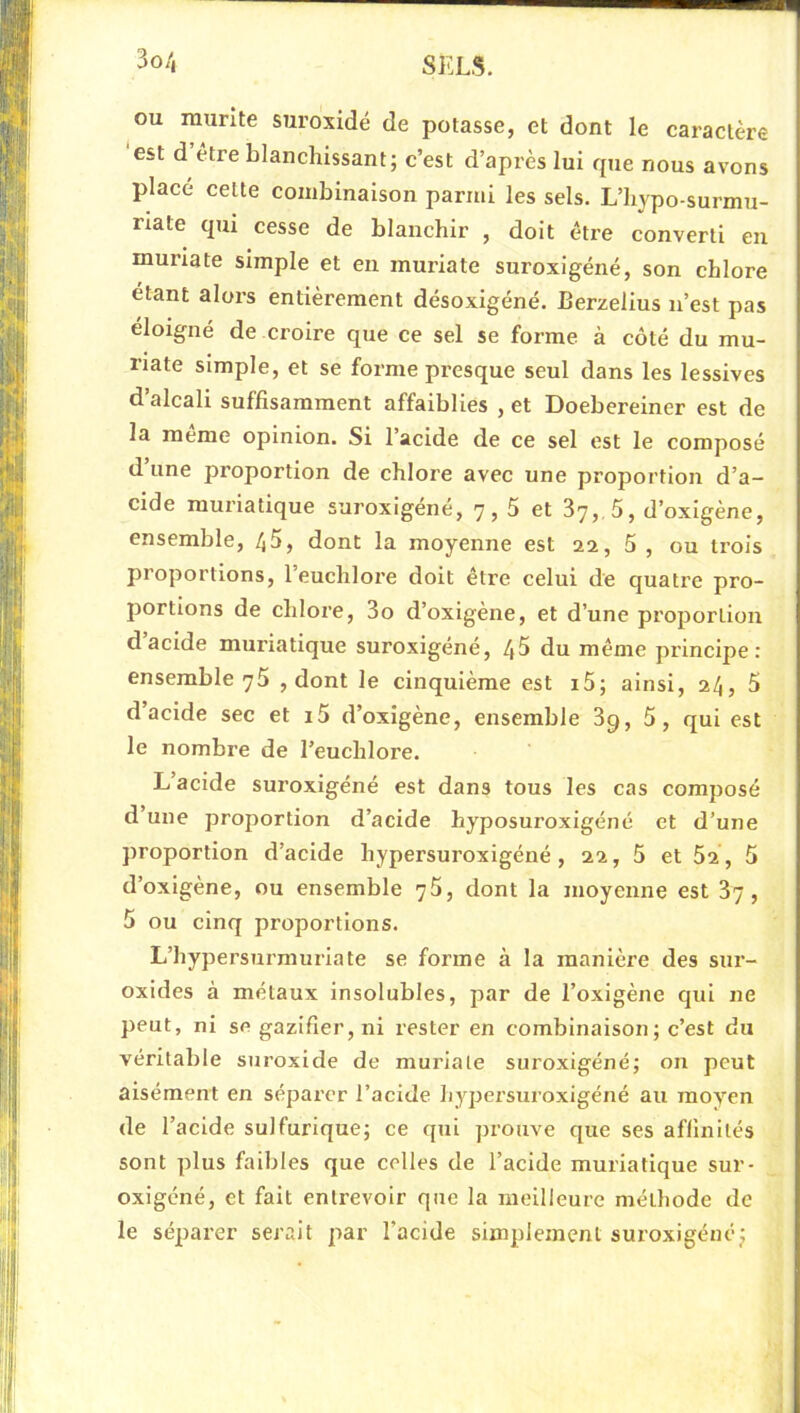 3o/j ou munte suroxidé de potasse, et dont le caractère est d être blanchissant; c’est d’après lui que nous avons placé cette combinaison parmi les sels. L’hypo-surmu- riate qui cesse de blanchir , doit être converti en muriate simple et en muriate suroxigéné, son chlore étant alors entièrement désoxigéné. Berzelius n’est pas éloigné de croire que ce sel se forme à côté du mu- riate simple, et se forme presque seul dans les lessives d’alcali suffisamment affaiblies , et Doebereiner est de la meme opinion. Si l’acide de ce sel est le composé d une proportion de chlore avec une proportion d’a- cide muriatique suroxigéné, 7,5 et 87, 5, d’oxigène, ensemble, /,5, dont la moyenne est 22, 5 , ou trois proportions, 1 euchlore doit être celui de quatre pro- portions de chlore, 3o d’oxigène, et d’une proportion d acide muriatique suroxigéné, 45 du même principe: ensemble 75 , dont le cinquième est i5; ainsi, 24, 5 d’acide sec et i5 d’oxigène, ensemble 3q, 5, qui est le nombre de l’euchlore. L’acide suroxigéné est dans tous les cas composé d’une proportion d’acide hyposuroxigéné et d’une proportion d’acide hypersuroxigéné , 22, 5 et 52 , 5 d’oxigène, ou ensemble 75, dont la moyenne est 37, 5 ou cinq proportions. L’hypersurmuriate se forme à la manière des sur- oxides à métaux insolubles, par de l’oxigène qui ne peut, ni se gazifier, ni rester en combinaison; c’est du véritable suroxide de muriate suroxigéné; on peut aisément en séparer l’acide hypersuroxigéné au moyen de l’acide sulfurique; ce qui prouve que ses affinités sont plus faibles que celles de l’acide muriatique sur- oxigéné, et fait entrevoir que la meilleure méthode de le séparer serait par l’acide simplement suroxigéné;
