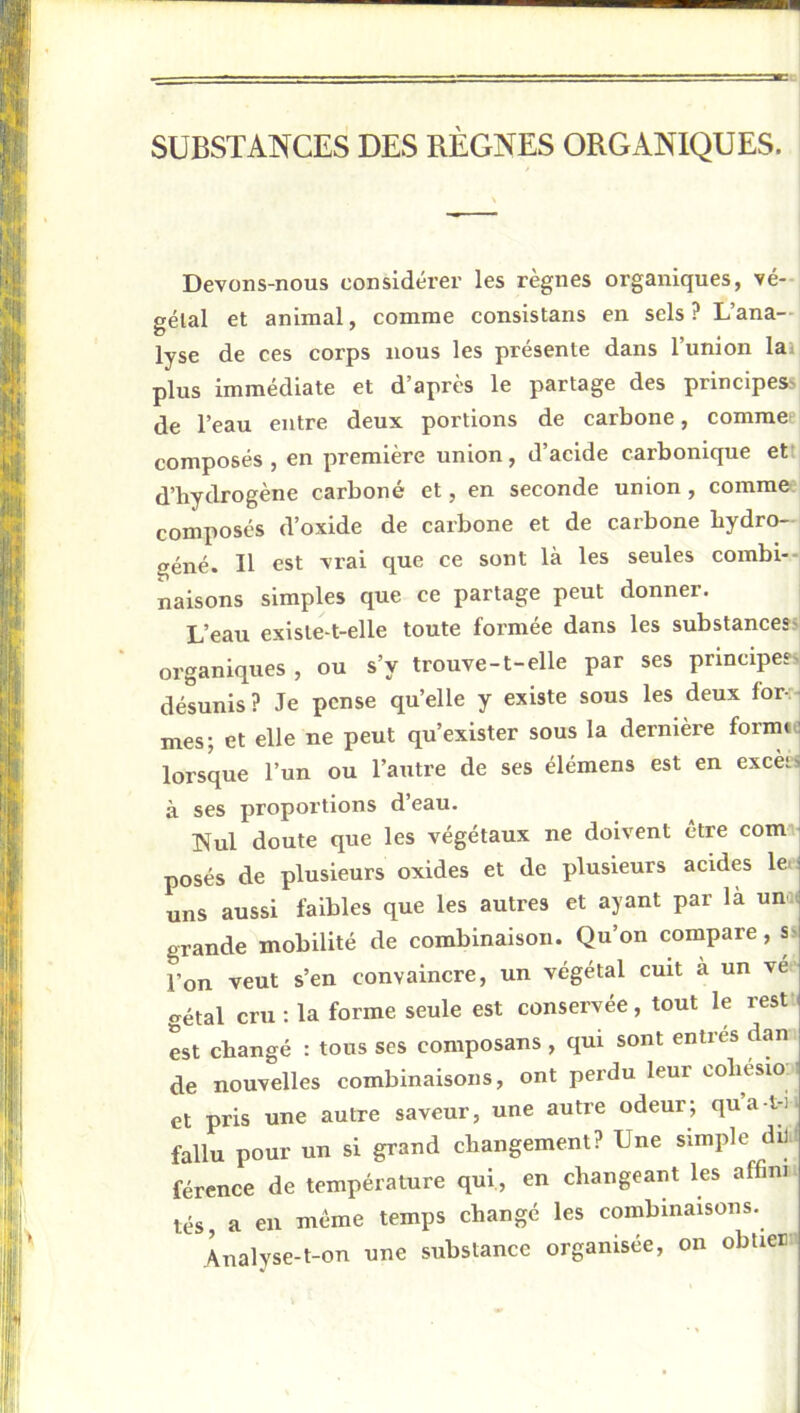 SUBSTANCES DES RÈGNES ORGANIQUES. Devons-nous considérer les règnes organiques, vé- gétal et animal, comme consistans en sels? L’ana- lyse de ces corps nous les présente dans l’union lai plus immédiate et d’après le partage des principes> de l’eau entre deux portions de carbone, comraef composés , en première union, d’acide carbonique ett d’hydrogène carboné et, en seconde union, comme composés d’oxide de carbone et de carbone bydro- oéné. Il est vrai que ce sont là les seules combi-H naisons simples que ce partage peut donner. L’eau existe-t-elle toute formée dans les substances? organiques , ou s’y trouve-t-elle par ses principes? désunis ? Je pense qu’elle y existe sous les deux for-;i mes; et elle ne peut qu’exister sous la dernière formtd lorsque l’un ou l’autre de ses élémens est en excèiS à ses proportions d’eau. Nul doute que les végétaux ne doivent être com posés de plusieurs oxides et de plusieurs acides 1er uns aussi faibles que les autres et ayant par là um( grande mobilité de combinaison. Qu’on compare, s> l’on veut s’en convaincre, un végétal cuit à un vé <rétal cru: la forme seule est conservée, tout le rest ( est changé : tous ses composans , qui sont entrés dan de nouvelles combinaisons, ont perdu leur oobesio-: et pris une autre saveur, une autre odeur; qua-t-i^ fallu pour un si grand changement? Une simple dil ' férence de température qui, en changeant les affim tés, a en même temps changé les combinaisons. Analyse-t-on une substance organisée, on obtierv