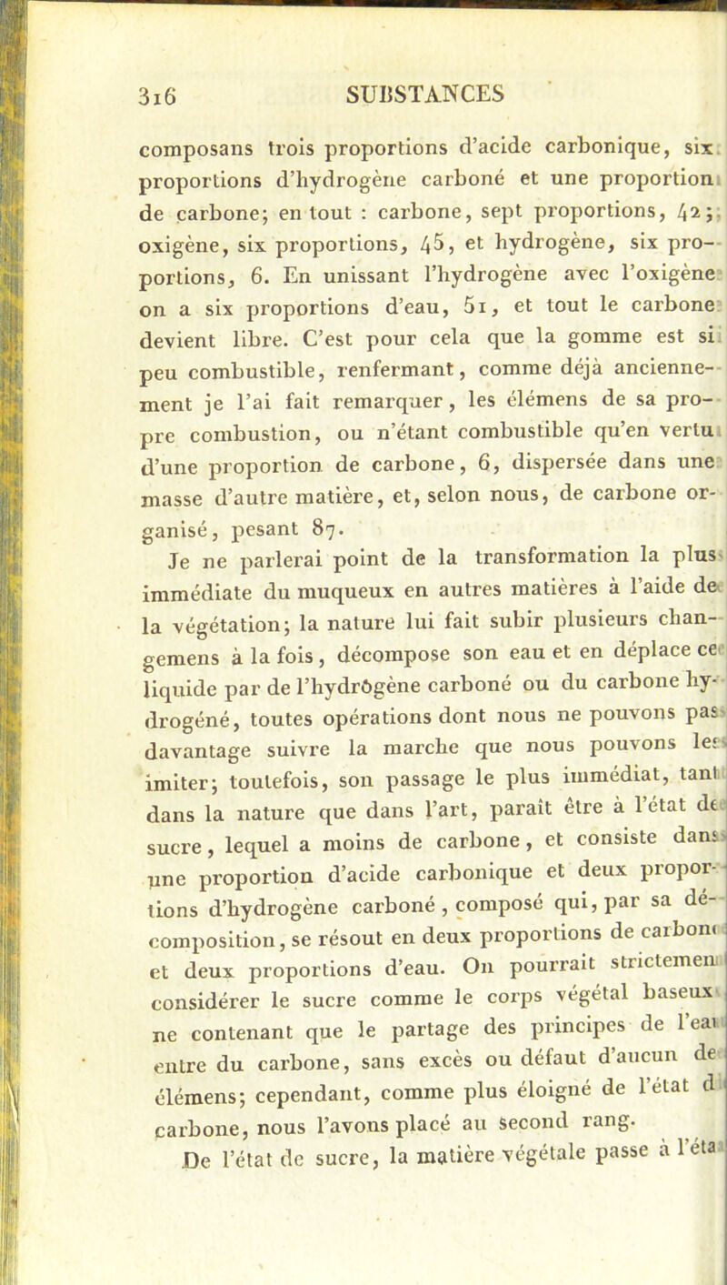 composans ti’ois proportions d’acide carbonique, six. proportions d’hydrogène carboné et une proportiom de carbone; en tout : carbone, sept proportions, 42;, oxigène, six proportions, 4^, et hydrogène, six pro-- portions, 6. En unissant l’hydrogène avec l’oxigène“ on a six proportions d’eau, 5i, et tout le carbone* devient libre. C’est pour cela que la gomme est sii peu combustible, renfermant, comme déjà ancienne-- ment je l’ai fait remarquer, les élémens de sa pro-- pre combustion, ou n’étant combustible qu’en vertui d’une proportion de carbone, 6, dispersée dans une- masse d’autre matière, et, selon nous, de carbone or- ganisé, pesant 87. Je ne parlerai point de la transformation la plusjj immédiate du muqueux en autres matières à l’aide d& la végétation; la nature lui fait subir plusieurs chan- gemens à la fols , décompose son eau et en déplace cC' liquide par de l’hydrôgène carboné ou du carbone hy-- drogéné, toutes opérations dont nous ne pouvons pas^ davantage suivre la marche que nous pouvons let^ imiter; toutefois, son passage le plus immédiat, tant; dans la nature que dans l’art, paraît être à 1 état de.' sucre, lequel a moins de carbone, et consiste danss line proportion d’acide carbonique et deux propor - tions d’hydrogène carboné , composé qui, par sa dé-- composition, se résout en deux proportions de carbone = et deux proportions d’eau. On pourrait stnetemeni j considérer le sucre comme le corps végétal baseux.^ ne contenant que le pai élémens; cependant, com—- „ carbone, nous l’avons placé au second rang. De l’état de sucre, la matière végétale passe a l’étai! entre du carbone, sans