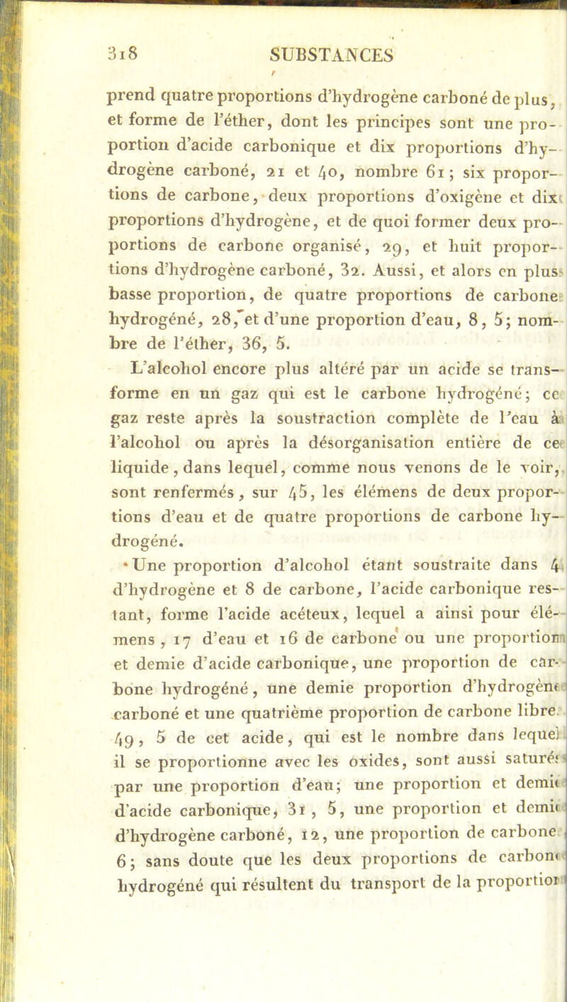 prend tpiatre proportions d’hydrogène carboné de plus, et forme de l’éther, dont les principes sont une pro- portion d’acide carbonique et dix proportions d’hy- drogène carboné, 21 et 40, nombre 61; six propor- tions de carbone, deux proportions d’oxigène et dixi proportions d’hydrogène, et de quoi former deux pro- portions de carbone organisé, 29, et huit propor- tions d’hydrogène carboné, 32. Aussi, et alors en plus^ basse proportion, de quatre proportions de carbone; hydrogéné, 28,*et d’une proportion d’eau, 8, 5; nom- bre de l’éther, 36, 5. L’aleohol encore plus altéré par un acide se trans- forme en un gaz qui est le carbone hydrogéné; ce gaz reste après la soustraction complète de l’eau à< l’alcohol ou après la désorganisation entière de ce» liquide, dans lequel, comme nous venons de le voir,, sont renfermés, sur 4^, les élémens de deux propor--i lions d’eau et de quatre proportions de carbone hy- drogéné. • Une propoi’tion d’alcohol étant soustraite dans 4* d’hydrogène et 8 de carbone, l’acide carbonique res—i tant, forme l’acide acéteux, lequel a ainsi pour élé-- mens , 17 d’eau et 16 de carbone ou une proportiom et demie d’acide carbonique, une proportion de car- bone hydrogéné, une demie proportion d’hydrogèm.' carboné et une quatrième proportion de carbone libre.. 49, 5 de cet acide, qui est le nombre dans lequel, il se proportionne avec les oxides, sont aussi saturéM par une proportion d’eau; une proportion et demie d’acide carbonique, 3i , 5, une proportion et demie d’hydrogène carboné, 12, une proportion de carbone 6; sans doute que les deux proportions de carbone hydrogéné qui résultent du transport de la proportior
