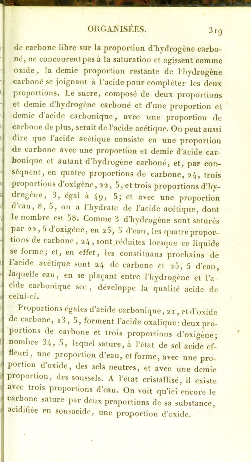 de carbone libre sur la proportion d’hydrogène carbo- né, ne concourent pas à la saturation et agissent comme oxide, la demie proportion restante de l’hydrogène carboné se joignant à l’acide pour compléter les deux proportions. Le sucre, composé de deux proportions et demie d’hydrogène carboné et d’une proportion et ' demie d acide carbonique, avec une proportion de carbone de plus, serait de l’acide acétique. On peut aussi dire que 1 acide acétique consiste en une proportion de carbone avec une proportion et demie d’acide car- bonique et autant d’hydrogène carboné, et, par con- séquent, en quatre proportions de carbone, 24, trois proportions d’oxigène, 22, 5, et trois proportions d’hy- diogène, 3, égal à 49> 5; et avec une proportion deau, 8, 5, on a 1 hydrate de l’acide acétique, dont le nombre est 58. Comme 3 d’hydrogène sont saturés par 22,5 doxigène, en 25, 5 d’ean, les quatre propor- tions de carbone, 24, sont réduites lorsque ce liquide se forme; et, en effet, les constituans prochains de l’acide acétique sont 24 de carbone et 25, 5 d’eau, laquelle eau, en se plaçant entre l’hydrogène et l’a- cide carbonique sec , développe la qualité acide de celui-ci. Proportions égales d’acide carbonique, 21, et d’oxidc de carbone, i3, 5, forment l’acide oxalique : deux pro- portions de carbone et trois proportions d’oxigène; nombre 34, 5, lequel sature, à l’état de sel acide cf- fleuri, une proportion d’eau, et forme, avec une pro- portion d’oxide, des sels neutres, et avec une demie proportion, des soussels. A l’état cristallisé, il existe avec trois proportions d’eau. On voit qu’ici encore le caibone sature par deux proportions de sa substance, acidifiée en sousacide, une proportion d’oxidc.
