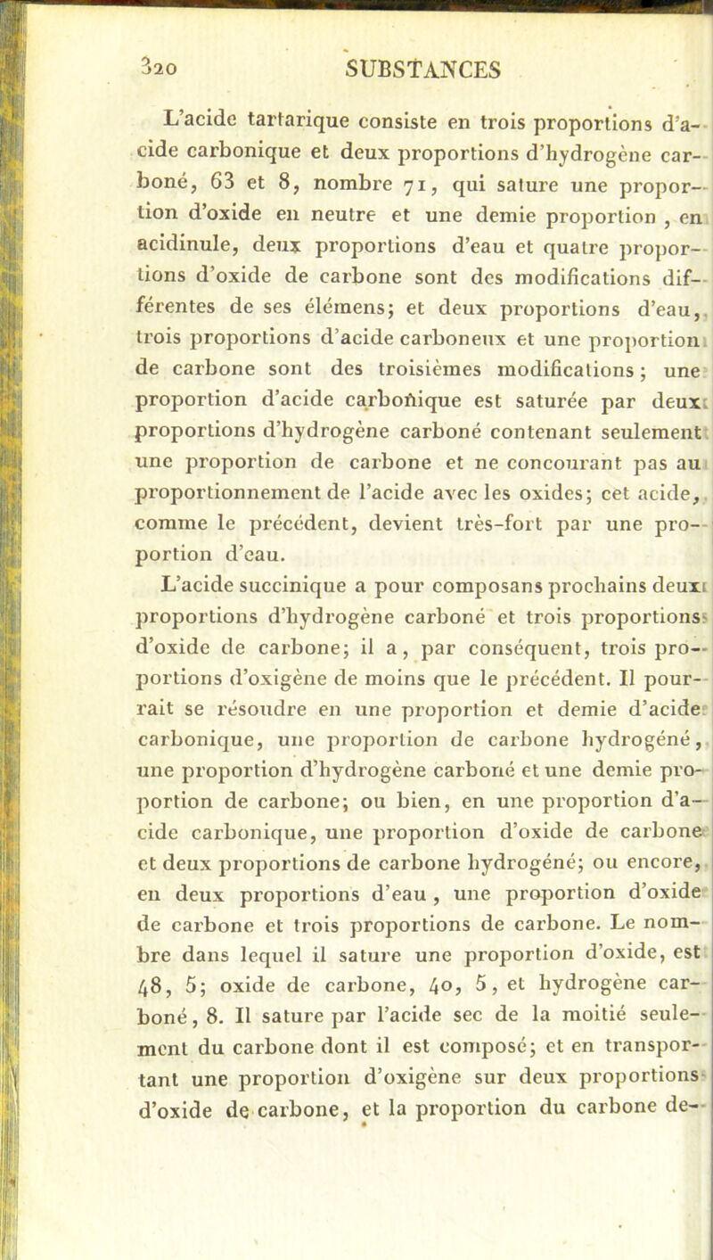 L’acide tartarique consiste en trois proportions d’a- cide carbonique et deux proportions d’hydrogène car- boné, 63 et 8, nombre 71, qui sature une propor- tion d’oxide eu neutre et une demie proportion , en acidinule, deujt proportions d’eau et quatre propor- tions d’oxide de carbone sont des modifications dif- férentes de ses élémens; et deux proportions d’eau,, trois proportions d’acide carboneux et une proportioni de carbone sont des troisièmes modifications ; une* proportion d’acide carbofiique est saturée par deuxi proportions d’hydrogène carboné contenant seulement une proportion de carbone et ne concourant pas au proportionnement de l’acide avec les oxides; cet acide,, comme le précédent, devient très-fort par une pro- portion d’eau. L’acide succinique a pour composans prochains demi proportions d’hydrogène carboné et trois proportions; d’oxide de carbone; il a, par conséquent, trois pro- portions d’oxigène de moins que le précédent. Il pour-- rait se résoudre en une proportion et demie d’acide; carbonique, une inoportion de carbone hydrogéné, une proportion d’hydrogène carboné et une demie pro- portion de carbone; ou bien, en une proportion d’a- cide carbonique, une proportion d’oxide de carbone et deux proportions de carbone hydrogéné; ou encore, eu deux proportions d’eau , une proportion d’oxide de cai’bone et trois proportions de carbone. Le nom- bre dans lequel il sature une proportion d’oxide, est 48, 5; oxide de carbone, 40j 5, et hydrogène car- boné , 8. Il sature par l’acide sec de la moitié seule- ment du carbone dont il est composé; et en transpor- tant une proportion d’oxigène sur deux proportions- d’oxide de carbone, et la proportion du carbone de—