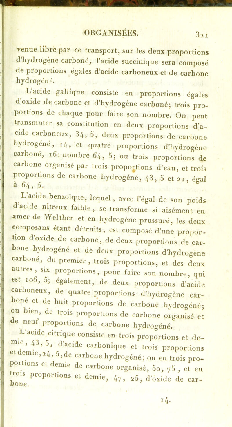 venue libre par ce transport, sur les deux proportions d’hydrogène carboné, l’acide succinique sera composé de proportions égales d’acide carboneux et de carbone hydrogéné. L’acide gallique consiste en proportions égales d’oxide de carbone et d’hydrogène carboné; trois pro- portions de chaque pour faire son nombre. On peut transmuter sa constitution en deux proportions d’a- cide carboneux, 34, 5, deux proportions de carbone hydrogéné, 14, et quatre proportions d’hydrogène carboné, 16; nombre 64, 5; ou trois proportions de carbone organisé par trois proportions d’eau, et trois proportions de earbone hydrogéné, 43, 5 et 21, égal à 64, 5. L’acide benzoïque, lequel, avec l’égal de son poids d acide nitreux faible, se transforme si aisément en amer de Welther et en hydrogène prussuré, les deux composans étant détruits, est composé d’une propor- tion d’oxide de carbone, de deux proportions de car- bone hydrogéné et de deux proportions d’hydrogène carboné, du premier, trois proportions, et des deux autres, six proportions, pour faire son nombre, qui est 106, 5; egalement, de deux proportions d’acide carboneux, de quatre proportions d’hydrogène car- boné et de huit proportions de carbone hydrogéné; ou bien, de trois proporlions de carbone organisé et de neuf proportions de carbone hydrogéné. L’acide citrique consiste en trois proportions et de- mie, 43,5, d’acide carbonique et trois proportions emie,24,5,de carbone hydrogéné; ou en trois pro- portions et demie de carbone organisé, 5o, 7^ , et en rois proportions et demie, 47, a5, d’oxide de car- bone.
