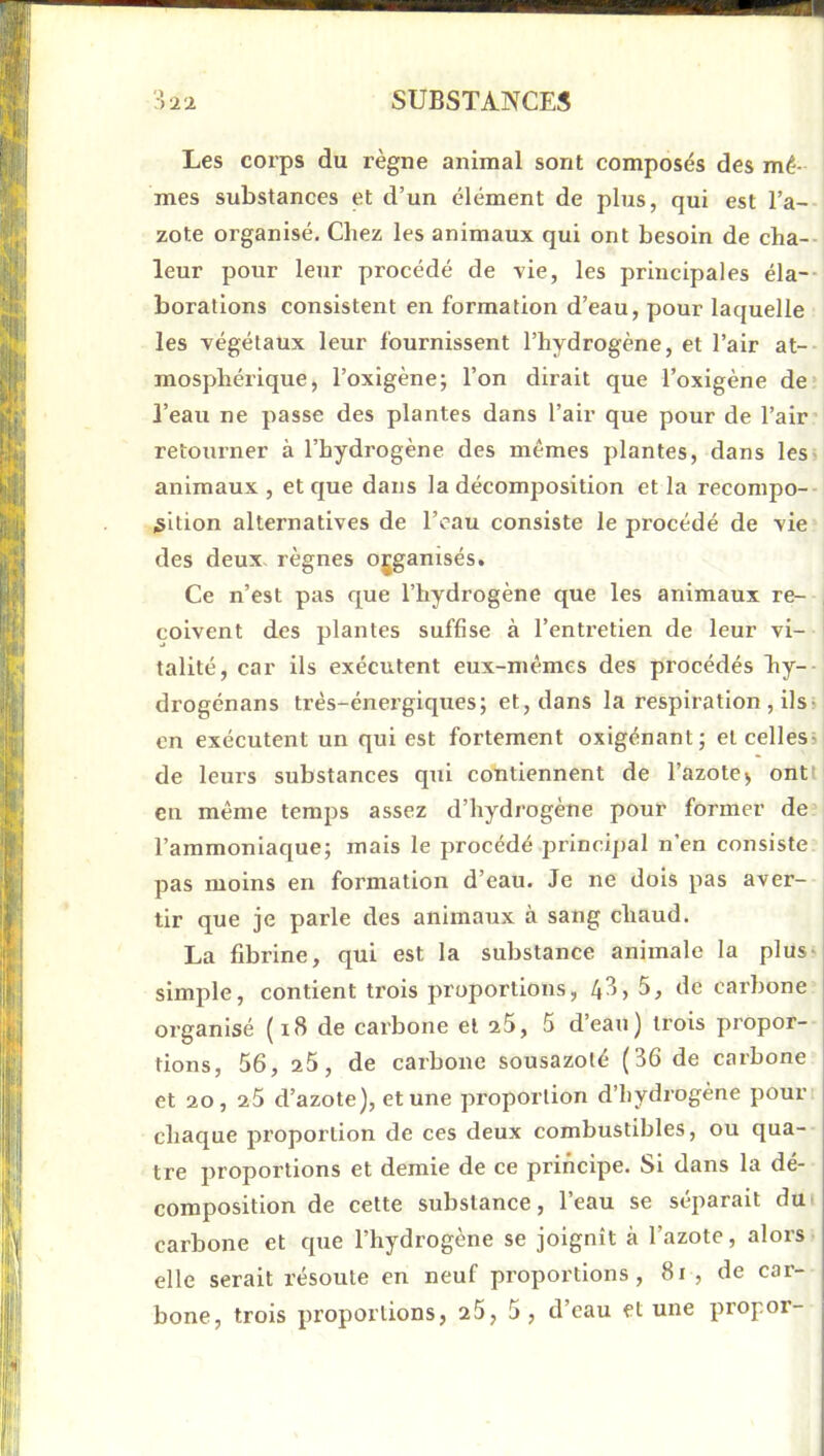 Les coi’ps du règne animal sont composés des mê- mes substances et d’un élément de plus, qui est l’a- zote organisé. Chez les animaux qui ont besoin de cha-- leur pour leur procédé de vie, les principales éla-- borations consistent en formation d’eau, pour laquelle les végétaux leur fournissent l’hydrogène, et l’air at-- mosphérique, l’oxigène; l’on dirait que l’oxigène de* l’eau ne passe des plantes dans l’air que pour de l’air* retourner à l’hydrogène des mêmes plantes, dans les> animaux , et que dans la décomposition et la recompo- iSition alternatives de l’eau consiste le procédé de vie des deux règnes organisés. Ce n’est pas que l’hydrogène que les animaux re- , coivent des plantes suffise à l’entretien de leur vi- talité, car ils exécutent eux-mêmes des procédés hy-- drogénans très-énergiques; et, dans la respiration , ils^ en exécutent un qui est fortement oxigénant; et celles» de leurs substances qui contiennent de l’azote^ ontt en même temps assez d’hydrogène pour former de l’ammoniaque; mais le procédé principal n’en consiste pas moins en formation d’eau. Je ne dois pas aver- tir que je parle des animaux à sang chaud. La fibrine, qui est la substance animale la plus» simple, contient trois proportions, 43, 5, de carbone organisé (i8 de carbone et z5, 5 d’eau) trois propor- tions, 56, z5, de carbone sousazole (36 de carbone et 20, z5 d’azote), et une proportion d’hydrogène pourt chaque proportion de ces deux combustibles, ou qua- tre proportions et demie de ce principe. Si dans la dé- composition de cette substance, l’eau se séparait dU' carbone et que l’hydrogène se joignît à l’azote, alors elle serait résoute en neuf proportions, 8i , de car- bone, trois proportions, 25, 5, d’eau et une propor-