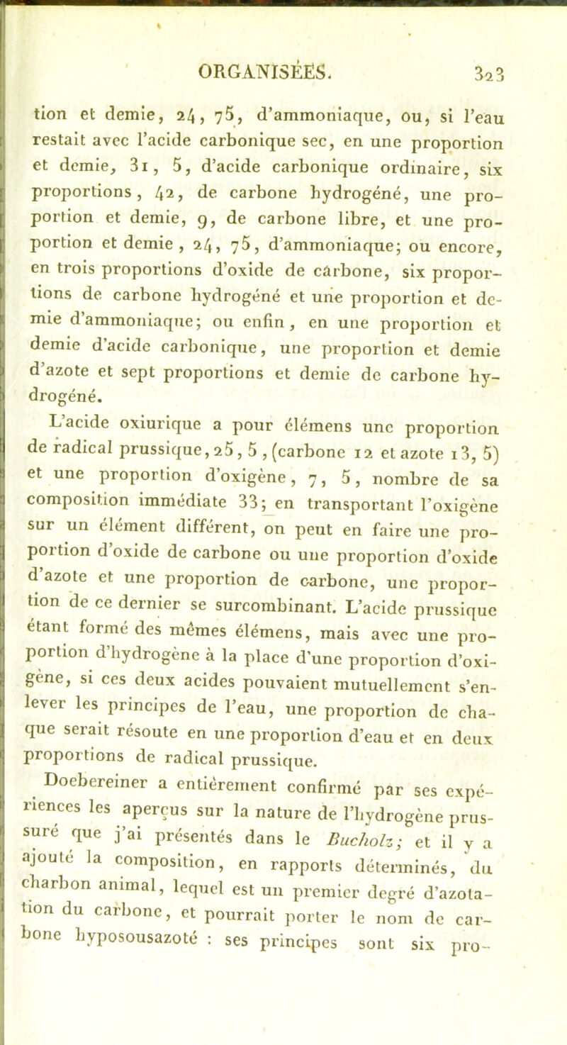 tion et demie, 24, 75, d’ammoniaque, ou, si l’eau restait avec l’acide carbonique sec, en une proportion et demie, 3i, 5, d’acide carbonique ordinaire, six proportions, 42, de carbone hydrogéné, une pro- portion et demie, g, de carbone libre, et une pro- portion et demie , 24, 75, d’ammoniaque; ou encoi’e, en trois proportions d’oxide de carbone, six propor- tions de carbone hydrogéné et une proportion et de- mie d’ammoniaque; ou enfin, en une proportion et demie d’acide carbonique, une proportion et demie d’azote et sept proportions et demie de carbone h)-^- drogéné. L’acide oxiurique a pour élémens une proportion, de radical prussique ,25,5, (carbone 12 et azote 13, 5) et une proportion d’oxigène, 7, 5, nombre de sa composition immédiate 33; en transportant l’oxigène sur un element different, on peut en faire une pro- portion d’oxide de carbone ou une proportion d’oxide d’azote et une proportion de carbone, une propor- tion de ce dernier se surcorabinant. L’acide prussique étant formé des mêmes élémens, mais avec une pro- portion d’hydrogène à la place d’une proportion d’oxi- gène, si ces deux acides pouvaient mutuellement s’en- lever les principes de l’eau, une proportion de cha- que serait résoute en une proportion d’eau et en deux proportions de radical prussique. Doebereiner a entièrement confirmé par ses expé- riences les aperçus sur la nature de l’hydrogène prus- suré que j’ai présentés dans le Bucholz; et il y a ajoute la composition, en rapports déterminés, du charbon animal, lequel est un premier degré d’azota- tion du carbone, et pourrait porter le nom de car- bone hyposousazoté ; ses principes sont six pro-