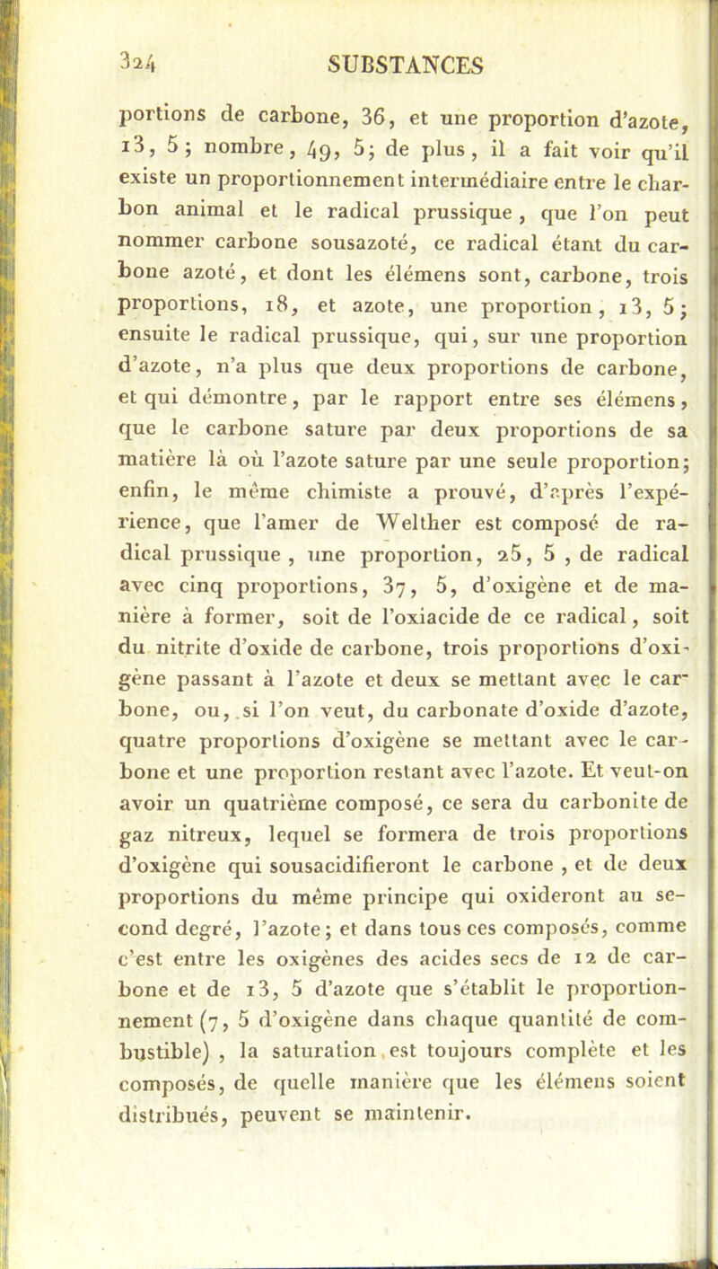 portions de carbone, 36, et une proportion d’azote, i3, 5; nombre, 49, 5; de plus, il a fait voir qu’il existe un proportionnement intermédiaire entre le cliar- bon animal et le radical prussique, que l’on peut nommer carbone sousazoté, ce radical étant du car- bone azoté, et dont les élémens sont, carbone, trois proportions, 18, et azote, une proportion, i3, 5; ensuite le radical prussique, qui, sur une proportion d’azote, n’a plus que deux proportions de carbone, et qui démontre, par le rapport entre ses élémens, que le carbone sature par deux proportions de sa matière là où l’azote sature par une seule proportion; enfin, le même chimiste a prouvé, d’après l’expé- rience, que l’amer de Welther est composé de ra- dical prussique , une proportion, 25, 5 , de radical avec cinq proportions, 87, 5, d’oxigène et de ma- nière à former, soit de l’oxiacide de ce radical, soit du nitrite d’oxide de carbone, trois proportions d’oxi’ gène passant à l’azote et deux se mettant avec le car* bone, ou, ,si l’on veut, du carbonate d’oxide d’azote, quatre proportions d’oxigène se mettant avec le car- bone et une proportion restant avec l’azote. Et veut-on avoir un quatrième composé, ce sera du carbonite de gaz nitreux, lequel se formera de trois proportions d’oxigène qui sousacidifieront le carbone , et de deux proportions du même principe qui oxideront au se- cond degré, l’azote; et dans tous ces composés, comme c’est entre les oxigènes des acides secs de 12 de car- bone et de i3, 5 d’azote que s’établit le proportion- nement (7, 5 d’oxigène dans chaque quantité de com- bustible) , la saturation,est toujours complète et les composés, de quelle manière que les élémens soient distribués, peuvent se maintenir.