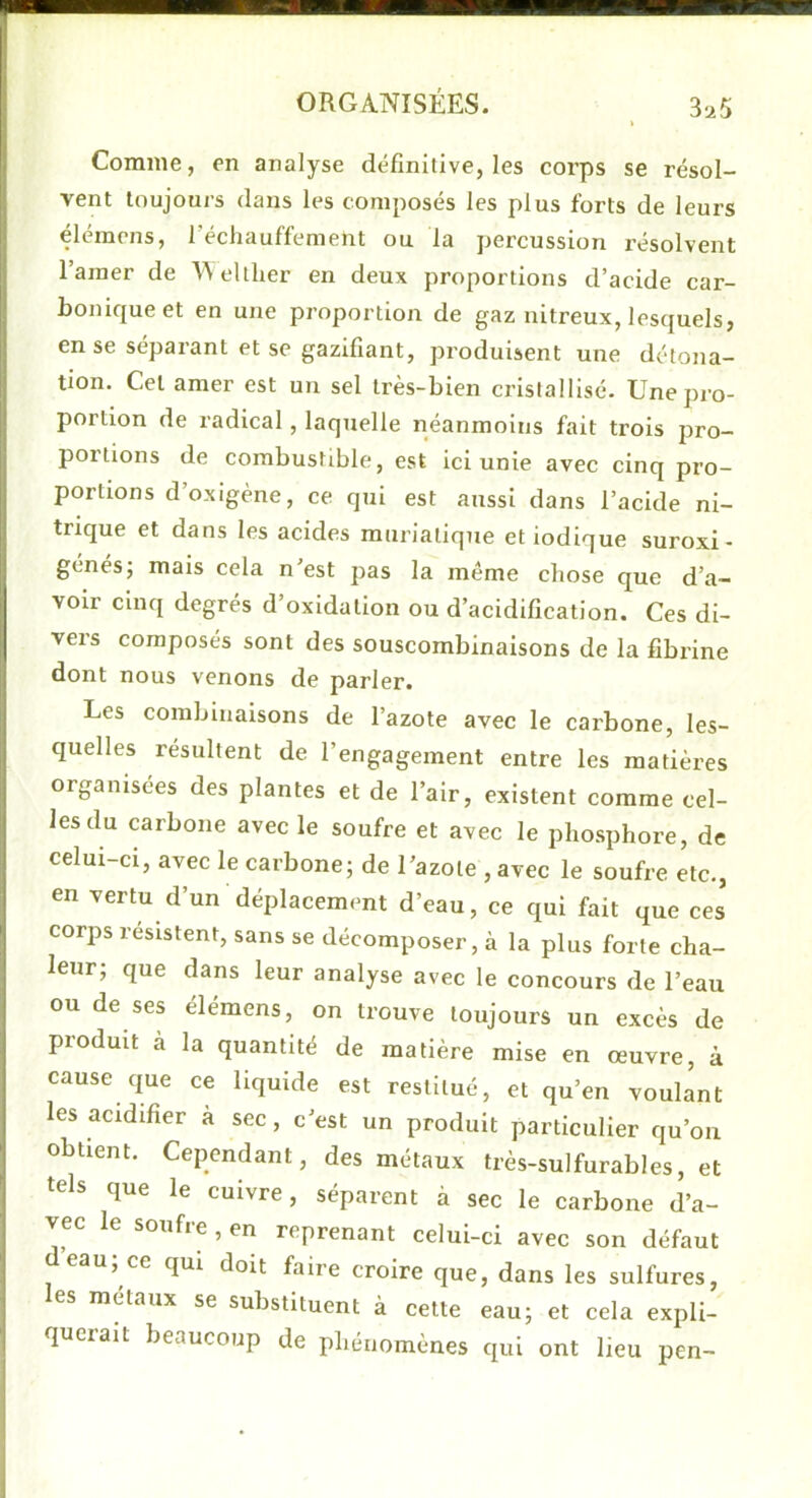 Comme, en analyse définitive, les corps se résol- vent toujours dans les composés les plus forts de leurs élémens, réchauffement ou la percussion résolvent l’amer de A^elther en deux proportions d’acide car- bonicjueet en une proportion de gaz nitreux, lesquels, en se séparant et se gazifiant, produisent une détona- tion. Cet amer est un sel très-bien cristallisé. Une pro- portion de radical, laquelle néanmoins fait trois pro- portions de combustible, est ici unie avec cinq pro- portions d’oxigène, ce qui est aussi dans l’acide ni- trique et dans les acides muriatique et iodique suroxi- génés; mais cela n’est pas la même chose que d’a- voir cinq degrés d’oxidation ou d’acidification. Ces di- vers composés sont des souscombinaisons de la fibrine dont nous venons de parler. Les combinaisons de l’azote avec le carbone, les- quelles résultent de l’engagement entre les matières organisées des plantes et de l’air, existent comme cel- les du carbone avec le soufre et avec le phosphore, de celui-ci, avec le carbone; de l’azote , avec le soufre etc., en vertu d’un déplacement d’eau, ce qui fait que ces corps résistent, sans se décomposer, à la plus forte cha- leur; que dans leur analyse avec le concours de l’eau ou de ses élémens, on trouve toujours un excès de produit à la quantité de matière mise en œuvre, à cause que ce liquide est restitué, et qu’en voulant les acidifier à sec, c’est un produit particulier qu’on obtient. Cependant, des métaux très-sulfurables, et tels que le cuivre, séparent à sec le carbone d’a- vec le soufre , en reprenant celui-ci avec son défaut eau; ce qui doit faire croire que, dans les sulfures, es métaux se substituent à cette eau; et cela expli- queiait beaucoup de phénomènes qui ont lieu pen-