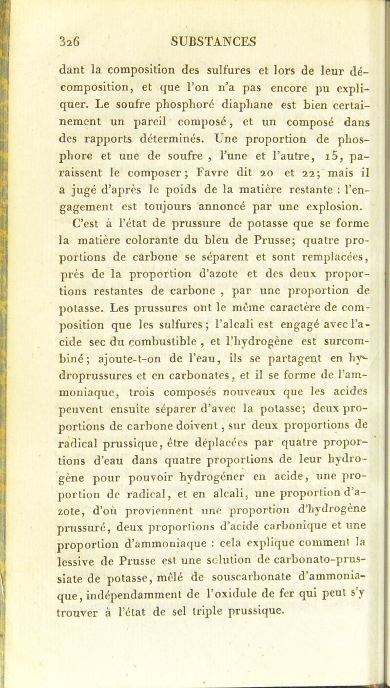 dant la composition des sulfures et lors de leur dé- composition, et que l’on n’a pas encore pu expli- quer. Le soufre phosphore diaphane est bien certai- nement un pareil composé, et un composé dans des rapports déterminés. Une proportion de phos- phore et une de soufre , l’une et l’autre, i5, pa- raissent le composer; Favre dit 20 et aa; mais il a jugé d’après le poids de la matière restante : l’en- gagement est toujours annoncé par une explosion. C’est à l’état de prussure de potasse que se forme la matière colorante du bleu de Prusse; quatre pro- portions de carbone se séparent et sont remplacées, près de la proportion d’azote et des deux propor- tions restantes de carbone , par une proportion de potasse. Les prussures ont le même caractère de com- position que les sulfures; l’alcali est engagé avec l’a- cide sec du combustible , et l’hydrogène est surcom- biné; ajoute-t-on de l’eau, ils se partagent en hy^ droprussures et en carbonates, et il se forme de l’am- moniaque, trois composés nouveaux que les acides peuvent ensuite séparer d’avec la potasse; deux pro- portions de carbone doivent, sur deux proportions de radical prussique, être déplacées par quatre propor- tions d’eau dans quatre proportions de leur hydro- gène pour pouvoir hydrogéner en acide, une pro- portion de radical, et en alcali, une proportion d’a- zote, d’où proviennent une proportion d’hydrogène prussuré, deux proportions d’acide carbonique et une proportion d’ammoniaque : cela explique comment la lessive de Prusse est une solution de carbonato-prus- siate de potasse, mêlé de souscarbonate d’ammonia- que, indépendamment de l’oxidule de fer qui peut s’y trouver à l’état de sel triple prussique.
