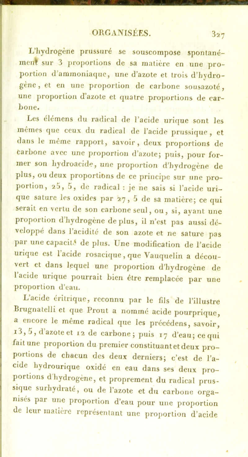 L’hydrogène prussuré se souscompose spontané- ment sur 3 j)roporlions de sa matière en une pro- portion d’ammoniaque, une d’azote et trois d’hydro- gène, et en une proportion de carbone sousazoté, une proportion d’azote et quatre pro})ürtions de car- bone. Les élémens du radical de l’acide uric[ue sont les memes que ceux du radical de l’acide prussique , et dans le meme rapport, savoir, deux proportions de Carbone avec une proportion d’azote; puis, pour for- mer son hydroacide, une proportion d’hydrogène de plus, ou deux proportions de ce principe sur une pro- portion, 25, 5, de radical : je ne sais si l’acide uri- que salure les oxides par 27, 5 de sa matière; ce qui serait en >erlu de son carbone seul, ou, si, ayant une proportion d’hydrogène déplus, il n’est pas aussi dé- veloppé dans 1 acidité de son azote et ne sature pas par une capacité' de plus. Une modification de l’acide urique est 1 acide rosacique , rjue Vauquelin a décou- vert et dans lequel une proportion d’hydrogène de l’acide urique pourrait bien être remplacée par une proportion d’eau. L’acide érilrique, reconnu par le fils de l’illustre Brugnatelli et que Prout a nommé acide pourprique, a encore le même radical que les précédens, savoir, 13, 5, d’azote et 12 de carbone; puis 17 d’eau; ce qui fait une proportion du premier constituant et deux pro- portions de chacun des deux derniers; c’est de l’a- cide hydrourique oxidé en eau dans ses deux pro- portions d hydrogène, et proprement du radical prus- sique surhydiaté, ou de l’azote et du carbone orga- nisés par une proportion d’eau pour une proportion de leur matière représentant une proportion d’acide