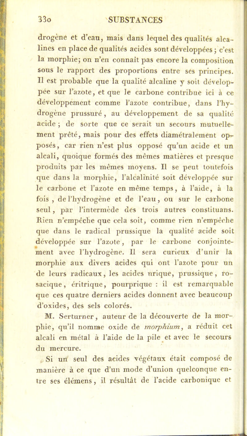 drogène et d’eau, mais dans lequel des qualités alca- lines en place de qualités acides sont développées ; c’est la morphie; on n’en connaît pas encore la composition sous le rapport des proportions entre ses principes. Il est probable que la qualité alcaline y soit dévelop- pée sur l’azote, et que le carbone contribue ici à ce développement comme l’azote contribue, dans l’hy- drogène prussuré, au développement de sa qualité acide ; de sorte cjue ce serait un secours mutuelle- ment prêté, mais pour des effets diamétralement op- posés, car rien n’est plus opposé qu’un acide et un alcali, quoique formés des mêmes matières et presque produits par les mêmes moyens. Il se peut toutefois que dans la morphie, l’alcalinité soit développée sur le carbone et l’azote en même temps, à l’aide, à la fois , de l’hydrogène et de l’eau, ou sur le carbone seul, par l’intermède des trois autres constiluans. Rien n’empêche que cela soit, comme rien n’empê(die que dans le radical prussique la qualité acide soit développée sur l’azote, par le carbone conjointe- ment avec l’hydrogène. Il sera curieux d’unir la morphie aux divers acides qui ont l’azote pour un de leurs radicaux, les acides urique, prussique , ro- sacique, éritrique, pourprique : il est remarquable que ces quatre derniers acides donnent avec beaucoup d’oxides, des sels colorés. M. Serturner, auteur de la découverte de la raor- phie, qu’il nomme oxide de morphium, a réduit cet alcali en métal à l’aide de la pile et avec le secours du mercure. Si un seul des acides végétaux était composé de manière à ce que d’un mode d’union quelconque en- tre ses élémens, il résultât de l’acide carbonicj[ue et