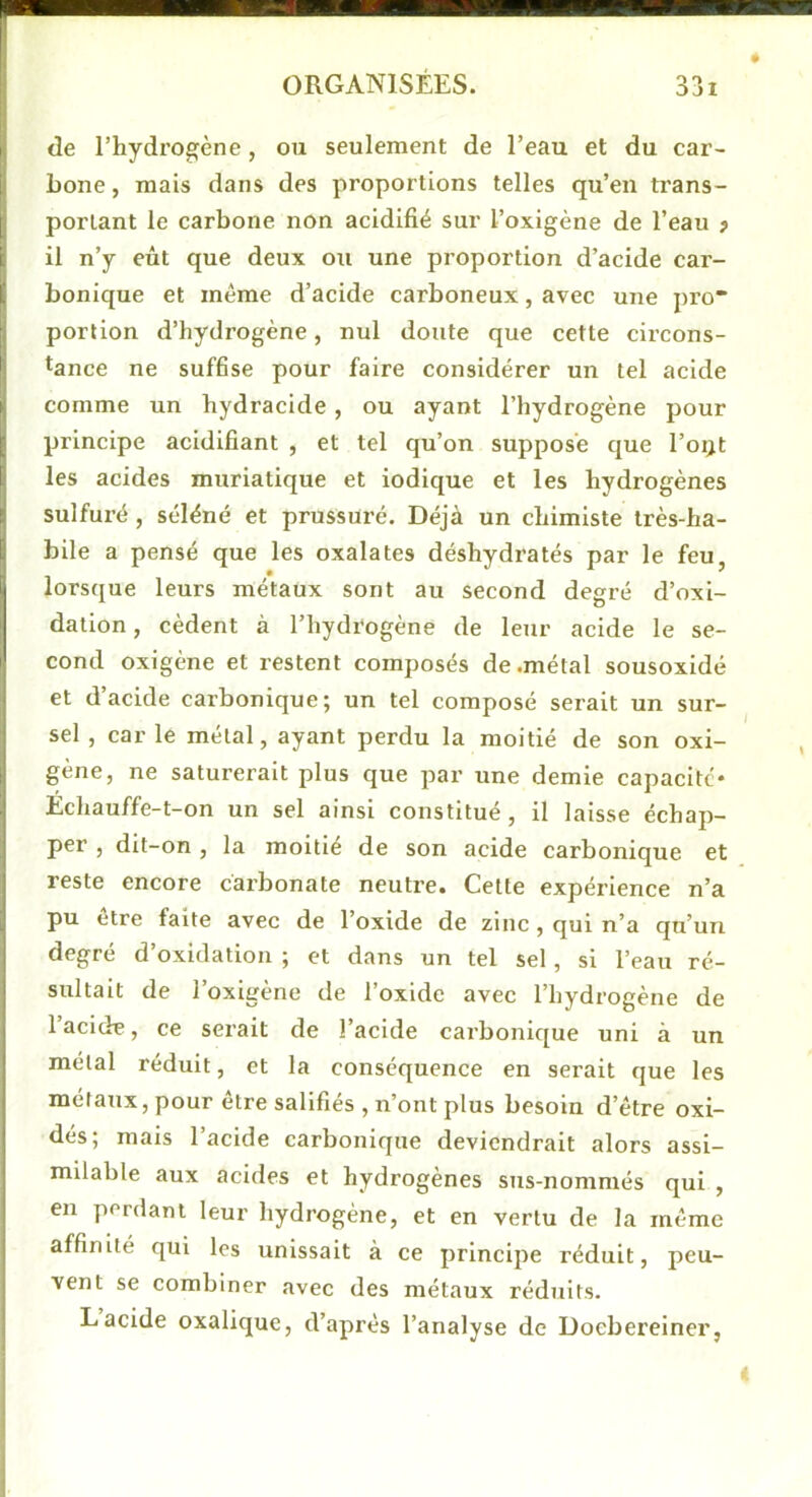 de l’hydrogène, ou seulement de l’eau et du car- bone , mais dans des proportions telles qu’en trans- portant le carbone non acidifié sur l’oxigène de l’eau ? il n’y eût que deux ou une proportion d’acide car- bonique et même d’acide carboneux, avec une pro portion d’hydrogène, nul doute que cette circons- tance ne suf6se pour faire considérer un tel acide comme un hydracide , ou ayant l’hydrogène pour principe acidifiant , et tel qu’on suppose que l’oijt les acides muriatique et iodique et les hydrogènes sulfuré, séléné et prussuré. Déjà un chimiste très-ha- bile a pensé que les oxalates déshydratés par le feu, lorsque leurs métaux sont au second degré d’oxi- dation, cèdent à l’hydrogène de leur acide le se- cond oxigène et restent composés de .métal sousoxidé et d’acide carbonique; un tel composé serait un sur- sel , car le métal, ayant perdu la moitié de son oxi- gène, ne saturerait plus que par une demie capacité- Échauffe-t-on un sel ainsi constitué, il laisse échap- per , dit-on , la moitié de son acide carbonique et reste encore carbonate neutre. Cette expérience n’a pu être faite avec de l’oxide de zinc, qui n’a qu’un degré d’oxidation ; et dans un tel sel, si l’eau ré- sultait de l’oxlgène de l’oxide avec l’hydrogène de 1 acide, ce serait de l’acide carbonique uni à un métal réduit, et la conséquence en serait que les métaux, pour être salifiés , n’ont plus besoin d’être oxi- des; mais l’acide carbonique deviendrait alors assi- milable aux acides et hydrogènes sus-nommés qui , en perdant leur hydrogène, et en vertu de la même affinité qui les unissait à ce principe réduit, peu- vent se combiner avec des métaux réduits. Lacide oxalique, d’après l’analyse de Doebereiner,
