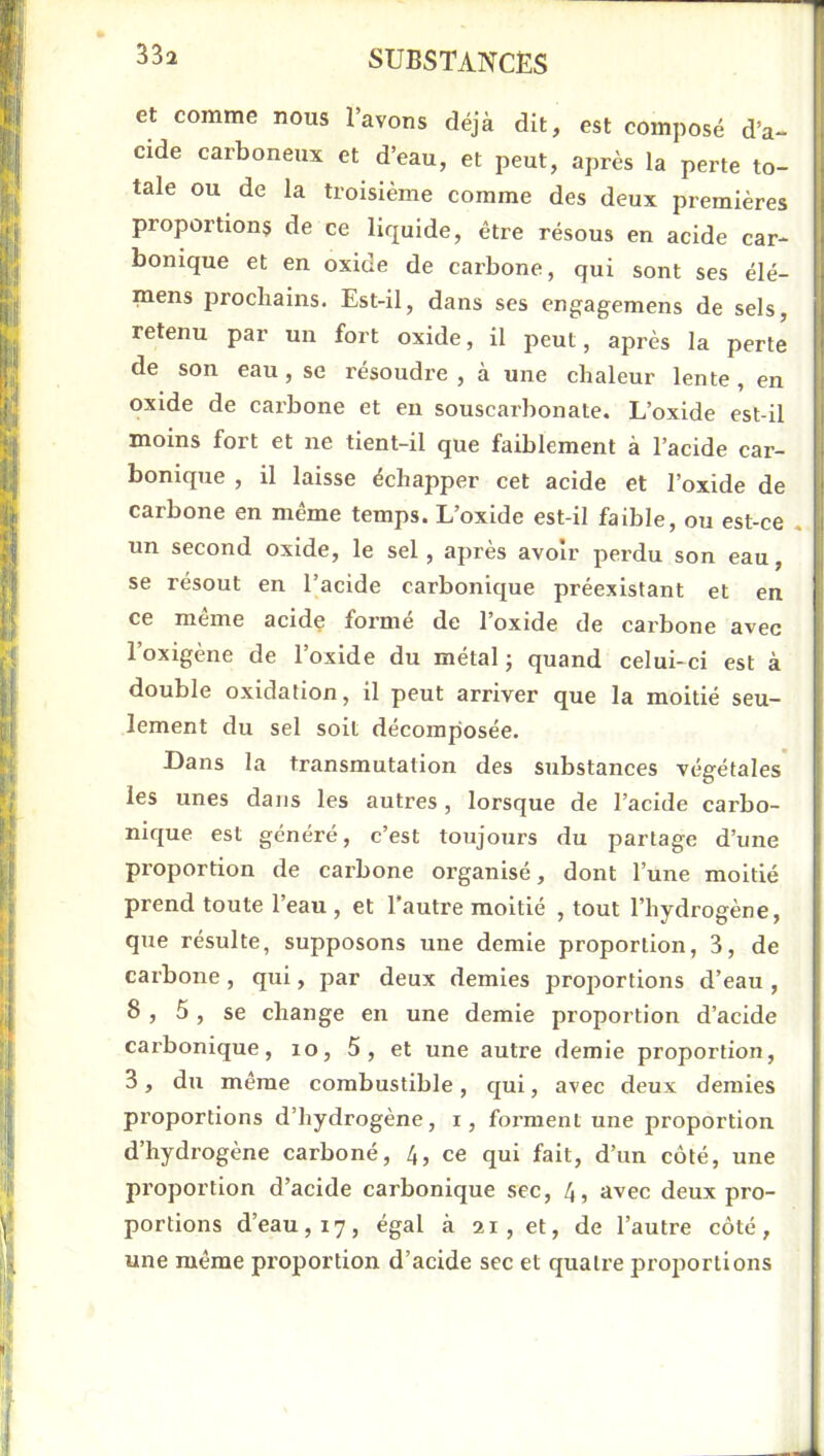 et comme nous l’avons déjà dit, est composé d’a- cide carboneux et d’eau, et peut, après la perte to- tale ou de la troisième comme des deux premières proportions de ce liquide, être résous en acide car- bonique et en oxide de carbone, qui sont ses élé- mens jirochains. Est-il, dans ses cngagemens de sels, retenu par un fort oxide, il peut, après la perte de son eau, se résoudre , à une chaleur lente, en oxide de carbone et en souscarbonate. L’oxide est-il moins fort et ne tient-il que faiblement à l’acide car- bonique , il laisse échapper cet acide et l’oxide de carbone en même temps. L’oxide est-il faible, ou est-ce un second oxide, le sel, après avoir perdu son eau, se résout en l’acide carbonique préexistant et en ce même acide formé de l’oxide de carbone avec l’oxigène de l’oxide du métal ; quand celui-ci est à double oxidation, il peut arriver que la moitié seu- lement du sel soit décomposée. Dans la transmutation des substances végétales* les unes dans les autres, lorsque de l’acide carbo- nique est généré, c’est toujours du partage d’une proportion de carbone organisé, dont l’une moitié prend toute l’eau , et l’autre moitié , tout l’hydrogène, que résulte, supposons une demie proportion, 3, de carbone , qui, par deux demies proportions d’eau , 8 , 5, se change en une demie proportion d’acide cai’bonique, lo, 5, et une autre demie proportion, 3, du même combustible, qui, avec deux demies proportions d’hydrogène, i, foi’ment une proportion d’hydrogène carboné, 4, ce qui fait, d’un côté, une proportion d’acide carbonique sec, 4, avec deux pro- portions d’eau, 17, égal à 21, et, de l’autre côté, une même proportion d’acide sec et quatre proportions