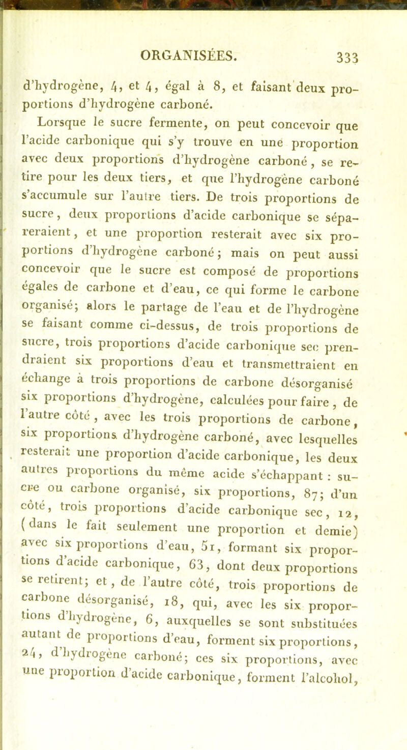 d’hydrogène, 4, et 4, égal à 8, et faisant deux pro- portions d’hydrogène carboné. Lorsque le sucre fermente, on peut concevoir que l’acide carbonique qui s’y trouve en une proportion avec deux proportions d’hydrogène carboné , se re- tire pour les deux tiers, et que l’hydrogène carboné s’accumule sur l’autre tiers. De trois proportions de sucre, deux proportions d’acide carbonique se sépa- reraient , et une proportion resterait avec six pro- portions d’hydrogène carboné; mais on peut aussi concevoir que le sucre est composé de proportions égales de carbone et d’eau, ce qui forme le carbone organisé; alors le partage de l’eau et de l’hydrogène se faisant comme ci-dessus, de trois proportions de sucre, trois proportions d’acide carbonique sec pren- draient six proportions d’eau et transmettraient en échange à trois proportions de carbone désorganisé SIX proportions d’hydrogène, calculées pour faire , de 1 autre côté , avec les trois proportions de carbone, SIX proportions d’hydrogène carboné, avec lesquelles , resterait une proportion d’acide carbonique, les deux autres proportions du même acide s’échappant : su- cre ou carbone organisé, six proportions, 87; d’un côté, trois proportions d’acide carbonique sec, 12, (dans le fait seulement une proportion et demie) avec SIX proportions d’eau, 5i, formant six propor- tions d’acide carbonique, 63, dont deux proportions se retirent; et, de l’autre côté, trois proportions de carbone désorganisé, 18, qui, avec les six propor- tions d’hydrogène, 6, auxquelles se sont substituées autant de pioportions deau, forment six proportions, 24, dhydiogène carboné; ces six proportions, avec une proportion d’acide carbonique, forment l’alcohol,