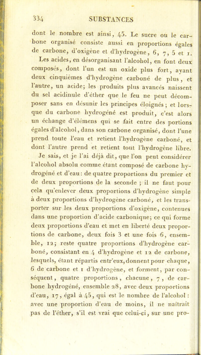 dont le nombre est ainsi, 4^. Le sucre ou le car- bone organisé consiste aussi en proportions égales de carbone, d’oxigène et d’hydrogène, 6, 7, 5 et i. Les acides, en désorganisant l’alcohol, en font deux composés, dont l’un est un oxide plus fort, ayant deux cinquièmes d’hydrogène carboné de plus, et 1 autre, un acide; les produits plus avancés naissent du sel acidinule d’éther que le feu ne peut décom- poser sans en désunir les principes éloignés; et lors- que du carbone hydrogéné est produit, c’est alors un échange d’élémens qui se fait entre des portions égales d’alcohol, dans son carbone organisé, dont l’une prend toute l’eau et retient l’hydrogène carboné, et dont l’autre prend et retient tout l’hydrogène libre. Je sais, et je l’ai déjà dit, que l’on peut considérer l’alcohol absolu comme étant composé de carbone hy- drogéné et d’eau: de quatre proportions du premier et de deux proportions de la seconde ; il ne faut pour cela qu’enlever deux proportions d’hydrogène simple à deux proportions d’hydrogène carboné, et les trans- porter sur les deux proportions d’oxigène, contenues dans une proportion d’acide carbonique; ce qui forme deux proportions d’eau et met en liberté deux propor- tions de carbone, deux fois 3 et une fois 6, ensem- ble, 12; reste quatre proportions d’hydrogène car- boné, consistant en 4 d’hydrogène et 12 de carbone, lesquels, étant répartis entr’eux, donnent pour chaque, 6 de carbone et i d’hydrogène, et forment, par con- séquent , quatre proportions , chacune, 7 , de car- bone hydrogéné, ensemble 28, avec deux proportions d’eau, 17, égal à 45, qui est le nombre de l’alcohol : avec une proportion d’eau de moins, il ne naîtrait pas de l’éther, s’il est vrai que celui-ci, sur une pro-