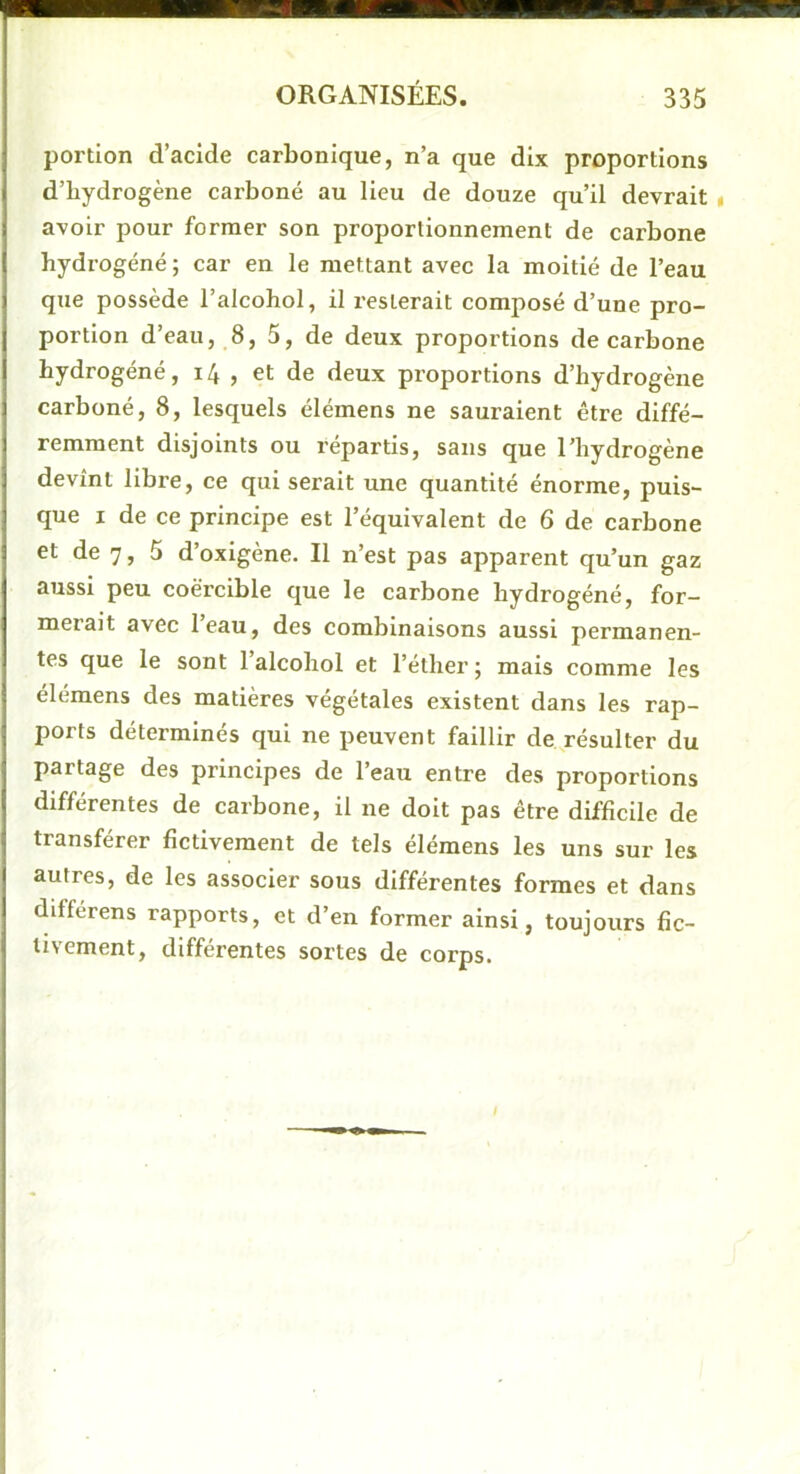 portion d’acide carbonique, n’a que dix proportions d’bydrogène carboné au lieu de douze qu’il devrait « avoir pour former son proportionnement de carbone hydrogéné; car en le mettant avec la moitié de l’eau que possède l’alcohol, il resterait composé d’une pro- portion d’eau, 8, 5, de deux proportions de carbone hydrogéné, i4 , et de deux proportions d’hydrogène carboné, 8, lesquels élémens ne sauraient être diffé- remment disjoints ou répartis, sans que l’hydrogène devînt libre, ce qui serait une quantité énorme, puis- que I de ce principe est l’équivalent de 6 de carbone et de 7, 5 d’oxigène. Il n’est pas apparent qu’un gaz aussi peu coèrcible que le carbone hydrogéné, for- merait avec l’eau, des combinaisons aussi permanen- tes que le sont 1 alcohol et l’éther ; mais comme les élémens des matières végétales existent dans les rap- ports déterminés qui ne peuvent faillir de résulter du partage des principes de l’eau entre des proportions différentes de carbone, il ne doit pas être difficile de transférer fictivement de tels élémens les uns sur les autres, de les associer sous différentes formes et dans différens rapports, et d’en former ainsi, toujours fic- tivement, différentes sortes de corps.