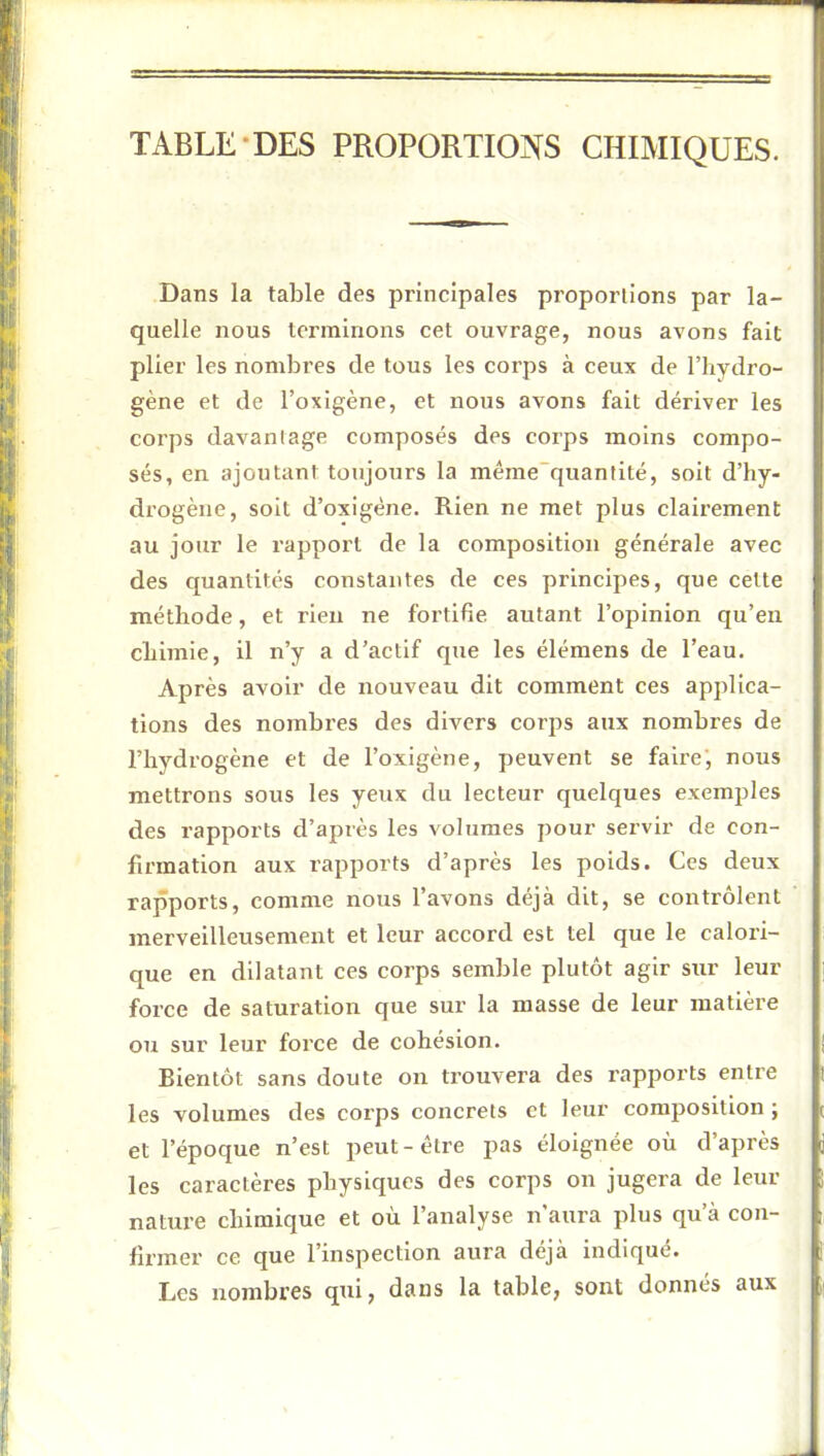 TABLE-DES PROPORTIONS CHIMIQUES. Dans la table des principales proportions par la- quelle nous terminons cet ouvrage, nous avons fait plier les nombres de tous les corps à ceux de l’hydro- gène et de l’oxigène, et nous avons fait dériver les corps davantage composés des corps moins compo- sés, en ajoutant toujours la même”quanlité, soit d’hy- drogène, soit d’oxigéne. Rien ne met plus clairement au jour le rapport de la composition générale avec des quantités constantes de ces principes, que cette méthode, et rien ne fortifie autant l’opinion qu’en chimie, il n’y a d’actif que les élémens de l’eau. Après avoir de nouveau dit comment ces applica- tions des nombres des divers corps aux nombres de l’hydrogène et de l’oxigène, peuvent se faire', noxis mettrons sous les yeux du lecteur quelques exemples des rapports d’après les volumes pour servir de con- firmation aux rapports d’après les poids. Ces deux rapports, comme nous l’avons déjà dit, se contrôlent merveilleusement et leur accord est tel que le calori- que en dilatant ces corps semble plutôt agir sur leur force de saturation que sur la masse de leur matière ou sur leur force de cohésion. Bientôt sans doute on trouvera des rapports entre les volumes des corps concrets et leur composition ; et l’époque n’est peut-être pas éloignée où d’après les caractères physiques des corps on jugera de leur nature chimique et où l’analyse n’aura plus qu’à con- firmer ce que l’inspection aura déjà indiqué. Les nombres qui, dans la table, sont donnes aux