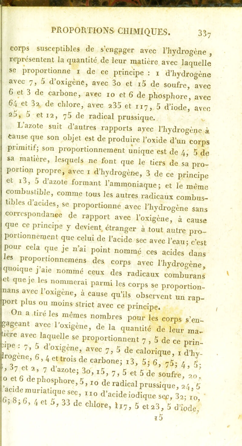 PROPORTIONS CHIMIQUES. 33. corps susceptibles de s’engager avec l’hydrogène , représentent la quantité de leur matière avec laquelle se proportionne i de ce principe : i d’hydro«-ène avec 7, 5 d’oxigène, avec 3o et i5 de soufre, avec 6 et 3 de carbone, avec 10 et 6 de phosphore, avec 64 et 32 de chlore, avec a35 et 117, 5 d’iode, avec aj, 5 et 12, 75 de radical prusslque. L’azote suit d’autres rapports ayec l’hydrogène à cause que son objet est de produire l’oxide d’un corps primitif J son proportionnement unique est de 4, 5 de sa matière, lesquels ne font que le tiers de sa pro- portion propre, avec i d’hydrogène, 3 de ce principe et i3, 5 d’azote formant l’ammoniaque; et le même combustible, comme tous les autres radicaux combus- tibles d acides, se proportionne avec l’hydrogène sans correspondance de rapport avec l’oxigèue, à cause que ce principe y devient, étranger à tout autre pro- portionnement que celui de l’acide sec avec l’eau; c’est pour cela que je n’ai point nommé ces acides dans tes proportionnemens des corps avec l’hydrogène quoique j’aie nommé ceux des radicaux comburans et que je les nommerai parmi les corps se proportion- ans avec 1 oxigene, à cause qu’ils observent un rap- port plus ou moins strict avec ce principe. On a tiré les mêmes nombres pour les corps s’en- gageant avec l’oxigène, de la quantité de leL ma- lere avec laquelle se proportionnent 7 , 5 de ce prin- 5 d oxigene, avec 7, 5 de calorique, i d’hy- rogcne, 6,4 et trois de carbone; i3, 5; 6, 75- 4 5. O et 6 de phosphoee. 5, i„ de radicnl prussique, t 5 ac.de„,„,auq„esec, r.o d’acideiodique si, J.->3 de chlore, ij7, 5 et 23, 5 d’iode, i5