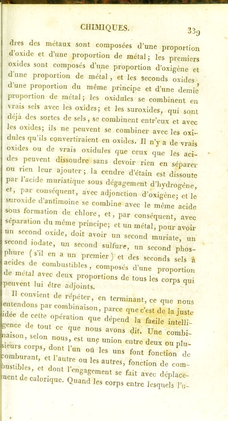 dres des métaux sont composées d’une proportion d’oxide et d’une proportion de métal j les premiers oxides sont composés d’une proportion d’oxigène et d’une proportion de métal , et les seconds oxides dune proportion du meme principe et d’une demie proportion de métal; les oxidules se combinent en vrais sels avec les oxides; et les suroxides, qui sont déjà des sortes de sels, se combinent entr’cux et avec les oxides; ils ne peuvent se combiner avec les oxi^ dules qu’ils convertiraient en oxides. Il n’y a de vrais oxides ou de vrais oxidules que ceux que les aci- des peuvent dissoudre sans devoir rien en séparer ou rien leur ajouter;, la cendre d’étain est dissoute par 1 acide muriatique sous dégagement d’hydrogène et, par conséquent, avec adjonction d’oxigène; et le suroxide d antimoine se combine avec le même acide sous formation de chlore, et, par conséquent, avec séparation du même principe; et un métal, pour avoir un second oxide, doit avoir un second muriate, un second lodate, un second sulfure, un second phos- pW (s 11 en a un premier ) et des seconds sels à acides de combustibles , composés d’une proportion a meul avec deux p..„p„„ion, de tous les’^corps qui peinent lui etre adjoints. ^ Il convient de rdpéter, en terminant, ce que nous cuendons par combinaison, parce que c’est d’e la jnsie S ce de tout ce que nous avons dit. Une combi- na,son, selon nous, est un; union entre deux ou plu- . cnrs corps, dont fnn où les uns font fonctl de uon?d ; , *c foi, avec déplace- •ncntdecalcnque. Quand les corps entre lesquels Vu-