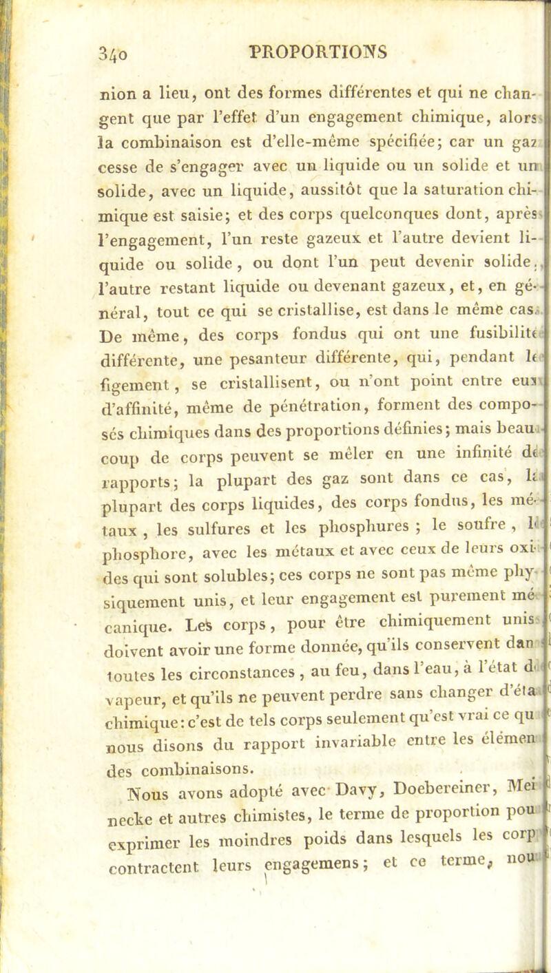 nion a lieu, ont des formes différentes et qui ne chan- gent que par l’effet d’un engagement chimique, alors- la combinaison est d’elle-même spécifiée; car un ga2 cesse de s’engager avec un liquide ou un solide et un. solide, avec un liquide, aussitôt que la satux’ation chi- mique est saisie; et des corps quelconques dont, après- l’engagement, l’un reste gazeux, et l’autre devient li- quide ou solide, ou dont l’un peut devenir solide., l’autre restant liquide ou devenant gazeux, et, en gé-- néral, tout ce qui se cristallise, est dans le même casa. De même, des corps fondus qui ont une fuslbilitt. différente, une pesanteur différente, qui, pendant h ■ fi‘^ement, se cristallisent, ou n’ont point entre eus d’affinité, même de pénétration, forment des compo- sés chimiques dans des proportions définies ; mais beaux- coup de corps peuvent se mêler en une infinité de- l'apports ; la plupart des gaz soxxt dans ce cas, le i plupart des corps liquides, des corps fondus, les mé-- laux , les sulfures et les phosphures ; le soufre , ld( phosphore, avec les métaux et avec ceux de leurs oxi- des qxxi sont solubles; ces corps xie sont pas même phy- siquement unis, et leur engagement est purement mô. canique. Le^ corps, pour être chimiquement unis- doivent avoir une forme doxxxxée, qu’ils conservent dan i toutes les circonstaxxces , au feu, dans 1 eau, à 1 état du vapeur, et qu’ils ne peixvent perdre sans changer d’éla. chimiqxxe: c’est de tels corps seulement qu’est vrax ce qu nous disons du rapport ixxvariable entre les élémen des coxxxbinaisons. Nous avons adopté avec-Davy, Doebereiner, Mei neche et autres chimistes, le terme de proportion pou exprimer les moindres poids dans lesquels les corp contractent leurs engagemens; et ce terme, nou