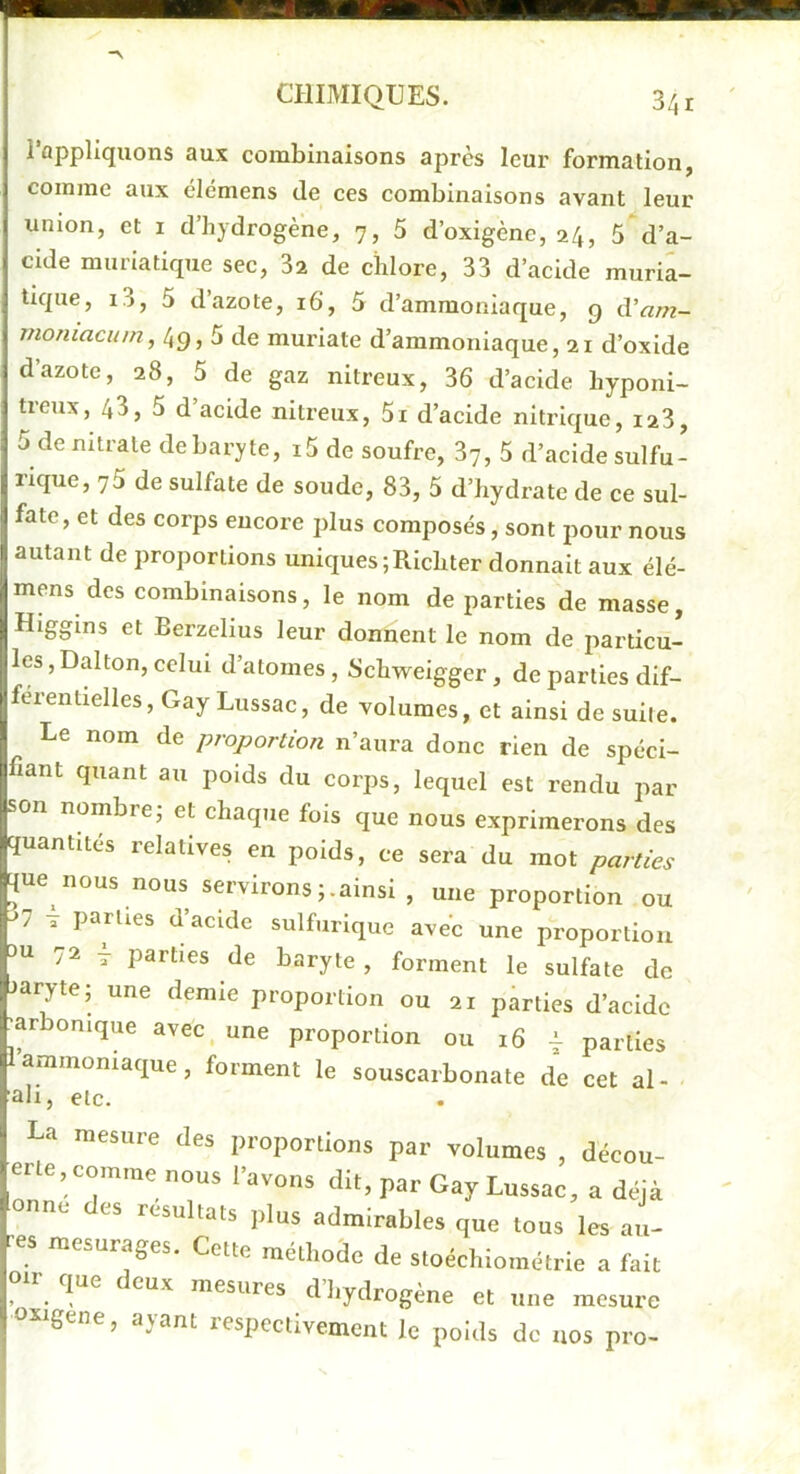 l’appliquons aux combinaisons après leur formation, comme aux élémens de ees combinaisons avant leur union, et i d’hydrogène, 7, 5 d’oxigènc, 24, 5 d’a- cide muriatique sec, 3a de chlore, 33 d’acide muria- tique, i3, 5 d’azote, 16, 5 d’ammoniaque, g d’^m- moniacum, 49,5 de murlate d’ammoniaque, 21 d’oxide d’azote, 28, 5 de gaz nitreux, 36 d’acide hyponi- treux, 43, 5 d’acide nitreux, 5i d’acide nitrique, i23, 5 de nitrate de baryte, i5 de soufre, 37, 5 d’acide sulfu- rique, 75 de sulfate de soude, 83, 5 d’hydrate de ce sul- fate, et des corps encore plus composés, sont pour nous autant de proportions uniques ;Richter donnait aux élé- mens des combinaisons, le nom de parties de masse, Hlggins et Berzelius leur donnent le nom de particu- les, Dalton, celui d’atomes, Schweigger , de parties dif- férentielles, Gay Lussac, de volumes, et ainsi de suite. Le nom de proportion n’aura donc rien de spéci- fiant quant au poids du corps, lequel est rendu par son nombre, et chaque fois que nous exprimerons des quantités relatives en poids, ce sera du mot parties que nous nous servironsainsi , une proportion ou '7 T parties d’acide sulfurique ave’c une proportion 3U ■2 T parties de baryte , forment le sulfate de Jaryte; une demie proportion ou 21 parties d’acide jar onique avec, une proportion ou 16 4. parties 1 ammoniaque, forment le souscarbonate de cet al- ■■ali, etc. La mesure des proportions par volumes , décou- erle. comme nous l’avons dit, par Gay Lussac, a déjà onne des résultats plus admirables que tous les au- res mesurages. Cette méthode de stoéchiométrie a fait otr que deux mesures d’hydrogène et une mesure oiigene, ayant respectivement le poids de nos pro-