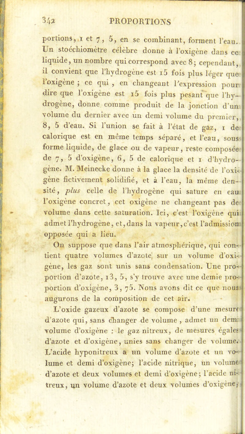 portions,,! et 7, 5, en se combinant, forment l’eau. Un stoécbiomètre célèbre donne à l’oxigène dans ce liquide, un nombre qui correspond avec 8; cependant, il convient que l’hydrogène est i5 fois plus léger que 1 oxigene j ce qui , en changeant l’expression pour dire que l’oxigène est i5 fois plus pesant que l’hy- drogène, donne comme produit de la jonction d’un volume du dernier avec un demi volume du premier, 8, 5 d’eau. Si l’union se fait à l’état de gaz, i de calorique est en même temps séparé, et l’eau, sous^ forme liquide, de glace ou de vapeur, reste composée de 7, 5 d’oxigène, 6, 5 de calorique et i d’hydro- gène. M. Meinecke donne à la glace la densité de l’oxi-'- gène fictivement solidifié, et à l’eau, la même den- sité , plus celle de l'hydrogène qui sature en eau. l’oxigène concret, cet oxigène ne changeant pas de volume dans cette saturation. Ici, c’est l’oxigène qui. admet l’hydrogène, et,dans la vapeur,c’est l’admission opposée qui a lieu. On suppose que dans l’air atmosphérique, qui con- tient quatre volumes d’azote] sur un volume d’oxi- gène, les gaz sont unis sans condensation. Une pro-- portlon d’azote, i3, 5, s’y trouve avec une demie pro- portion d’oxigène, 3, 75. Nous avons dit ce que nous- augurons de la composition de cet air. L’oxide gazeux d’azote se compose d’une mesurf d’azote qui, sans c’hanger de volume , admet un demi volume d’oxigène ; le gaz nilx’eux, de mesures égales d’azote et d’oxigène, unies sans changer de volume. L’acide hyponitreux a un volume d’azote et un vo- lume et demi d’oxigène; l’acide nitrique, un volume d’azote et deux volumes et demi d’oxigène; l’acide ni- treux, un volume d’azote et deux volumes d’oxigène.