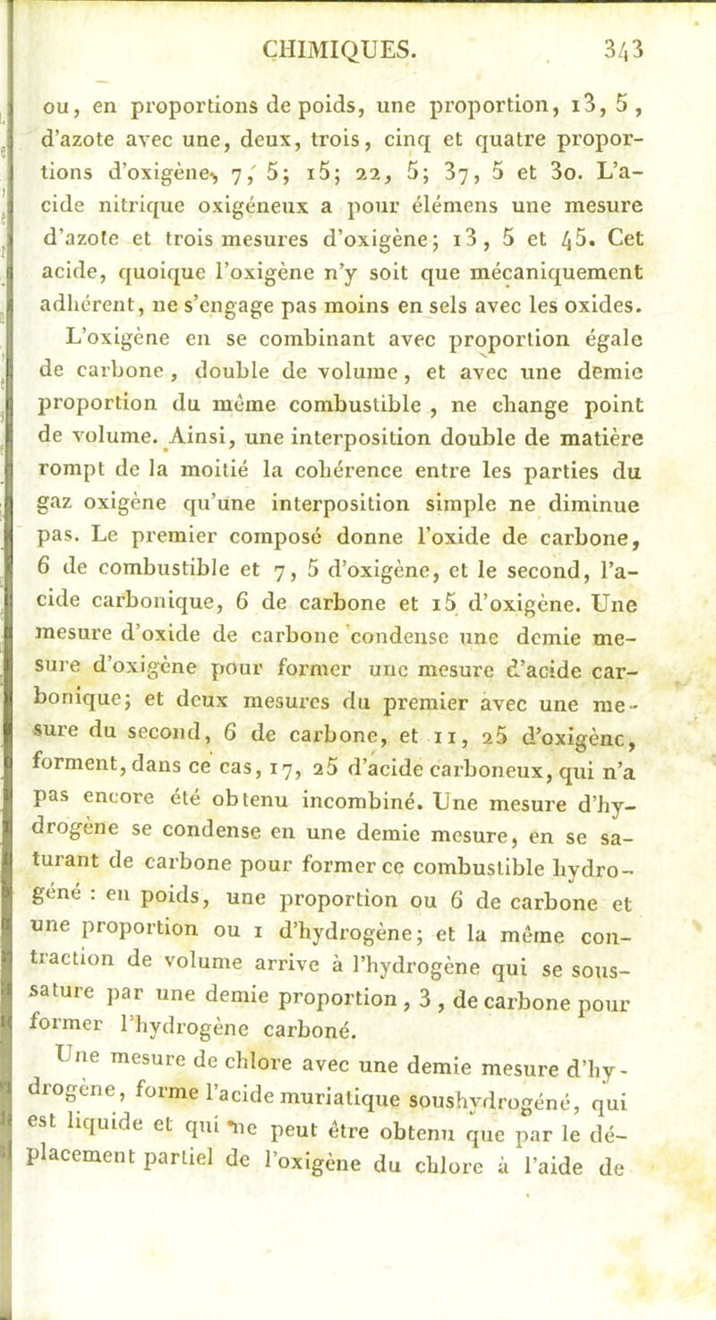 ou, en proportions de poids, une proportion, i3, 5, d’azote avec une, deux, trois, cinq et quatre propor- tions d’oxigène> 7, 5; i5; aa, 5; 37, 5 et 3o. L’a- cide niti’ique oxigéneux a pour éléniens une mesure d’azote et trois mesures d’oxigène; i3, 5 et 45. Cet acide, quoique i’oxigène n’y soit que mécaniquement adhérent, ne s’engage pas moins en sels avec les oxides. L’oxlgène en se combinant avec proportion égale de carbone , double de volume, et avec une demie proportion du même combustible , ne change point de volume. Ainsi, une interposition double de matière rompt de la moitié la cohérence entre les parties du gaz oxlgène qu’une interposition simple ne diminue pas. Le premier composé donne l’oxide de carbone, 6 de combustible et 7, 5 d’oxigène, et le second, l’a- cide carbonique, 6 de carbone et i5 d’oxigène. Une mesure d’oxide de carbone condense une demie me- sure d’oxigène pour former une mesure d’acide car- bonique; et deux mesures du premier avec une me- sure du second, 6 de carbone, et ii, 2$ d’oxigène, forment, dans ce cas, 17, a5 d’acide carboneux, qui n’a pas encore été obtenu incombiné. Une mesure d’hy- drogene se condense en une demie mesure, en se sa- turant de carbone pour former ce combustible hydro- géné : en poids, une proportion ou 6 de carbone et une proportion ou i d’hydrogène; et la meme con- traction de volume arrive à l’hydrogène qui se sous- sature par une demie proportion , 3 , de carbone pour former l’hydrogène carboné. Une mesure de chlore avec une demie mesure d’hy- drogene, forme l’acide muriatique soushydrogéné, qui I est liquide et qui lie peut être obtenu que par le dé- ^ placement partiel de l’oxigène du chlore à l’aide de É