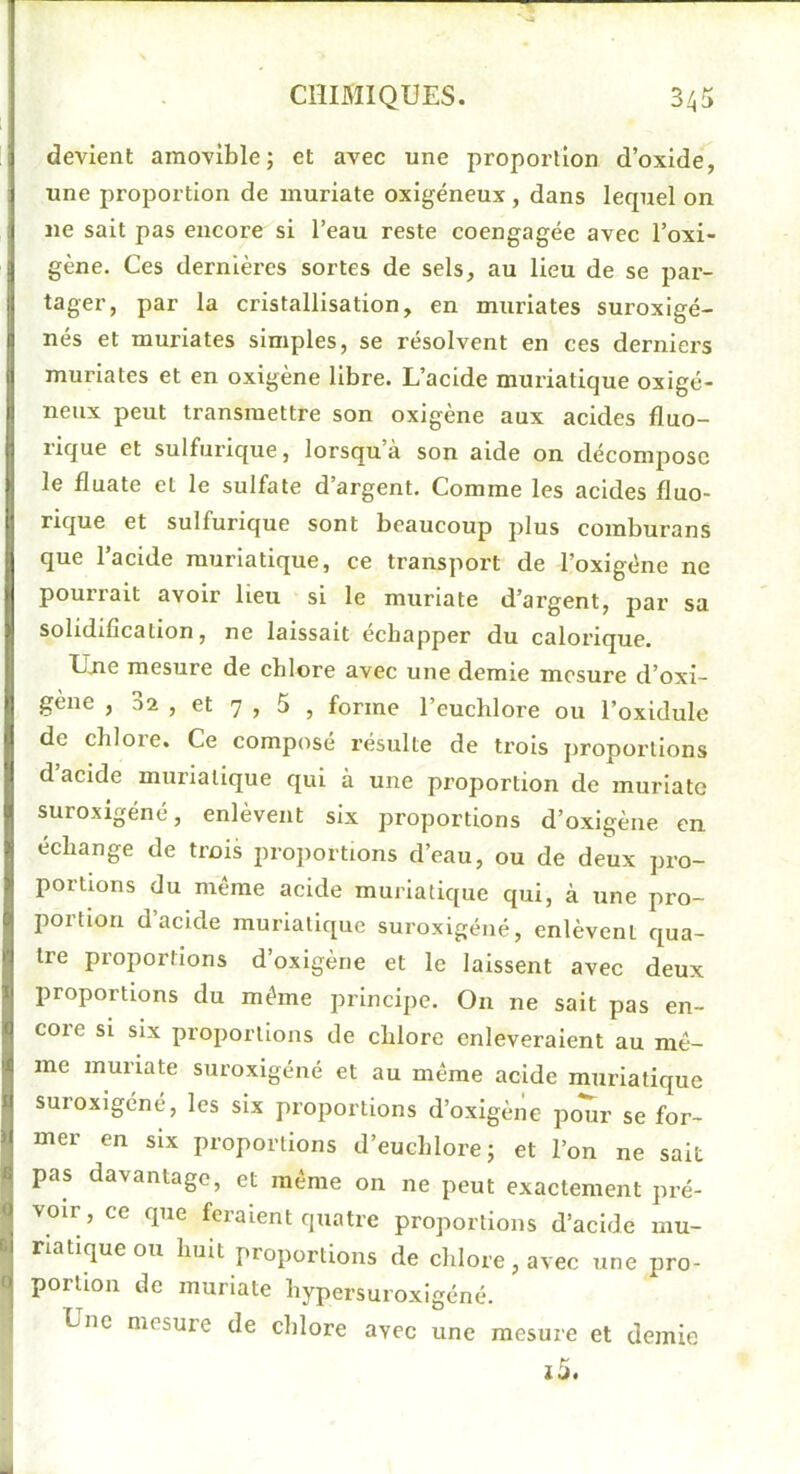 devient amovible; et avec une proportion d’oxide, une proportion de inuriate oxigéneux, dans lecpiel on lie sait pas encore si l’eau reste coengagée avec l’oxi- gène. Ces dernières sortes de sels, au lieu de se par- tager, par la cristallisation, en muriates suroxigé- nés et muriates simples, se résolvent en ces derniers muriates et en oxigène libre. L’acide muriatique oxigé- nenx peut transmettre son oxigène aux acides fluo- rique et sulfurique, lorsqu à son aide on décompose le fluate et le sulfate d’argent. Comme les acides fluo- rique et sulfurique sont beaucoup plus comburans que l’acide muriatique, ce transport de l’oxigéne ne pourrait avoir lieu si le muriate d’argent, par sa solidification, ne laissait échapper du calorique. Ujie mesure de chlore avec une demie mesure d’oxi- gène , ,-)2 , et 7 , 5 , forme l’eucblore ou l’oxidule de chlore. Ce composé résulte de trois proportions d acide muriatique qui à une proportion de muriate suroxigéné, enlèvent six proportions d’oxigène en échangé de trois proportions d’eau, ou de deux pro- portions du même acide muriatique qui, à une pro- portion d’acide muriatique suroxigéné, enlèvent qua- tre proportions d’oxigène et le laissent avec deux proportions du même principe. On ne sait pas en- core SI six proportions de chlore enlèveraient au mê- me muriate suroxigéné et au même acide muriatique suroxigéné, les six proportions d’oxigène poTir se for- mer en six proportions d’euchlore; et l’on ne sait pas davantage, et même on ne peut exactement pré- voir, ce que feraient quatre proportions d’acide mu- riatique ou huit proportions de chlore, avec une pro- portion de muriate hypersuroxigéné. Une mesure de chlore avec une mesure et demie